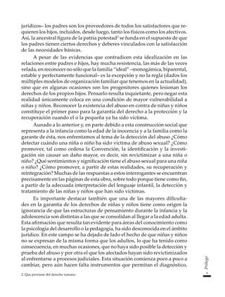 9
Prólogo
jurídicos– los padres son los proveedores de todos los satisfactores que re-
quieren los hijos, incluidos, desde luego, tanto los físicos como los afectivos.
Así, la ancestral figura de la patria potestad2
se funda en el supuesto de que
los padres tienen ciertos derechos y deberes vinculados con la satisfacción
de las necesidades básicas.
A pesar de las evidencias que contradicen esta idealización en las
relaciones entre padres e hijos, hay mucha resistencia, las más de las veces
velada, en reconocer no sólo que la familia “ideal” –monogámica, biparental,
estable y perfectamente funcional– es la excepción y no la regla (dados los
múltiples modelos de organización familiar que tenemos en la actualidad),
sino que en algunas ocasiones son los progenitores quienes lesionan los
derechos de los propios hijos. Pensarlo resulta inquietante, pero negar esta
realidad únicamente coloca en una condición de mayor vulnerabilidad a
niñas y niños. Reconocer la existencia del abuso en contra de niñas y niños
constituye el primer paso para la garantía del derecho a la protección y la
recuperación cuando el o la pequeña ya ha sido víctima.
Aunado a lo anterior y, en parte debido a esta construcción social que
representa a la infancia como la edad de la inocencia y a la familia como la
garante de ésta, nos enfrentamos al tema de la detección del abuso ¿Cómo
detectar cuándo una niña o niño ha sido víctima de abuso sexual? ¿Cómo
promover, tal como ordena la Convención, la identificación y la investi-
gación sin causar un daño mayor, es decir, sin revictimizar a una niña o
niño? ¿Qué sentimientos y significación tiene el abuso sexual para una niña
o niño? ¿Cómo promover, a partir de estas realidades, su recuperación y
reintegración? Muchas de las respuestas a estos interrogantes se encuentran
precisamente en las páginas de esta obra, sobre todo porque tiene como fin,
a partir de la adecuada interpretación del lenguaje infantil, la detección y
tratamiento de las niñas y niños que han sido víctimas.
Es importante destacar también que una de las mayores dificulta-
des en la garantía de los derechos de niñas y niños tiene como origen la
ignorancia de que las estructuras de pensamiento durante la infancia y la
adolescencia son distintas a las que se consolidan al llegar a la edad adulta.
Esta afirmación que resulta tan evidente para áreas del conocimiento como
la psicología del desarrollo o la pedagogía, ha sido desconocida en el ámbito
jurídico. En este campo se ha dejado de lado el hecho de que niñas y niños
no se expresan de la misma forma que los adultos, lo que ha tenido como
consecuencia, en muchas ocasiones, que no haya sido posible la detección y
prueba del abuso y por otra el que los afectados hayan sido revictimizados
al enfrentarse a procesos judiciales. Esta situación comienza poco a poco a
cambiar, pero aún hacen falta instrumentos que permitan el diagnóstico,
2. Que proviene del derecho romano.
 