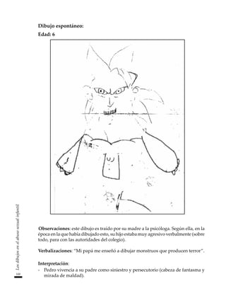 100
Los
dibujos
en
el
abuso
sexual
infantil
Dibujo espontáneo:
Edad: 6
Observaciones: este dibujo es traído por su madre a la psicóloga. Según ella, en la
época en la que había dibujado esto, su hijo estaba muy agresivo verbalmente (sobre
todo, para con las autoridades del colegio).
Verbalizaciones: “Mi papá me enseñó a dibujar monstruos que producen terror”.
Interpretación:
-	 Pedro vivencia a su padre como siniestro y persecutorio (cabeza de fantasma y
mirada de maldad).
 