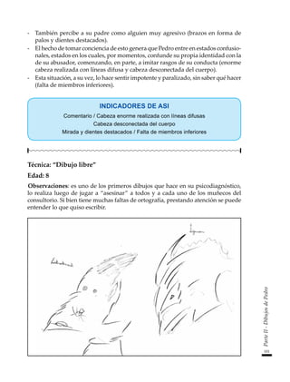 101
Parte
II
-
Dibujos
de
Pedro
-	 También percibe a su padre como alguien muy agresivo (brazos en forma de
palos y dientes destacados).
-	 El hecho de tomar conciencia de esto genera que Pedro entre en estados confusio-
nales, estados en los cuales, por momentos, confunde su propia identidad con la
de su abusador, comenzando, en parte, a imitar rasgos de su conducta (enorme
cabeza realizada con líneas difusa y cabeza desconectada del cuerpo).
-	 Esta situación, a su vez, lo hace sentir impotente y paralizado, sin saber qué hacer
(falta de miembros inferiores).
INDICADORES DE ASI
Comentario / Cabeza enorme realizada con líneas difusas
Cabeza desconectada del cuerpo
Mirada y dientes destacados / Falta de miembros inferiores
Técnica: “Dibujo libre”
Edad: 8
Observaciones: es uno de los primeros dibujos que hace en su psicodiagnóstico,
lo realiza luego de jugar a “asesinar” a todos y a cada uno de los muñecos del
consultorio. Si bien tiene muchas faltas de ortografía, prestando atención se puede
entender lo que quiso escribir.
 