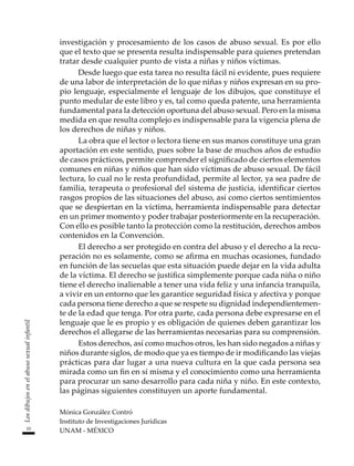10
Los
dibujos
en
el
abuso
sexual
infantil
investigación y procesamiento de los casos de abuso sexual. Es por ello
que el texto que se presenta resulta indispensable para quienes pretendan
tratar desde cualquier punto de vista a niñas y niños víctimas.
Desde luego que esta tarea no resulta fácil ni evidente, pues requiere
de una labor de interpretación de lo que niñas y niños expresan en su pro-
pio lenguaje, especialmente el lenguaje de los dibujos, que constituye el
punto medular de este libro y es, tal como queda patente, una herramienta
fundamental para la detección oportuna del abuso sexual. Pero en la misma
medida en que resulta complejo es indispensable para la vigencia plena de
los derechos de niñas y niños.
La obra que el lector o lectora tiene en sus manos constituye una gran
aportación en este sentido, pues sobre la base de muchos años de estudio
de casos prácticos, permite comprender el significado de ciertos elementos
comunes en niñas y niños que han sido víctimas de abuso sexual. De fácil
lectura, lo cual no le resta profundidad, permite al lector, ya sea padre de
familia, terapeuta o profesional del sistema de justicia, identificar ciertos
rasgos propios de las situaciones del abuso, así como ciertos sentimientos
que se despiertan en la víctima, herramienta indispensable para detectar
en un primer momento y poder trabajar posteriormente en la recuperación.
Con ello es posible tanto la protección como la restitución, derechos ambos
contenidos en la Convención.
El derecho a ser protegido en contra del abuso y el derecho a la recu-
peración no es solamente, como se afirma en muchas ocasiones, fundado
en función de las secuelas que esta situación puede dejar en la vida adulta
de la víctima. El derecho se justifica simplemente porque cada niña o niño
tiene el derecho inalienable a tener una vida feliz y una infancia tranquila,
a vivir en un entorno que les garantice seguridad física y afectiva y porque
cada persona tiene derecho a que se respete su dignidad independientemen-
te de la edad que tenga. Por otra parte, cada persona debe expresarse en el
lenguaje que le es propio y es obligación de quienes deben garantizar los
derechos el allegarse de las herramientas necesarias para su comprensión.
Estos derechos, así como muchos otros, les han sido negados a niñas y
niños durante siglos, de modo que ya es tiempo de ir modificando las viejas
prácticas para dar lugar a una nueva cultura en la que cada persona sea
mirada como un fin en sí misma y el conocimiento como una herramienta
para procurar un sano desarrollo para cada niña y niño. En este contexto,
las páginas siguientes constituyen un aporte fundamental.
Mónica González Contró
Instituto de Investigaciones Jurídicas
UNAM - MÉXICO
 