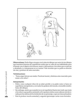 116
Los
dibujos
en
el
abuso
sexual
infantil
Observaciones: Pedro llega a terapia con la idea de dibujar una serie de dos dibujos
que muestren historias de superhéroes malos que se valen de sus habilidades para
el karate con el objetivo de torturar, matar y descuartizar a los niños que se atrevan
a desafiarlo o a interponerse en su camino. Vale recordar que su padre es director
de cine y profesor de artes marciales.
Verbalizaciones:
-	 “Estos súper-héroes son malos. Practican karate y distintas artes marciales para
matar a los niños”.
Interpretación:
-	 Pedro, como cualquier chico de su edad, percibe a su padre como si fuera un
superhéroe omnipotente y con todos los poderes del mundo, invencible (simbo-
lismo del dibujo).
-	 Sin embargo, siente que su padre no es un superhéroe bueno sino malo, que mata
a los niños y que podría asesinarlo a él si quisiera (niños cuyas cabezas son devo-
radas por las cabezas de los tentáculos de un personaje, o que son descuartizados).
-	 Esto le produce mucha ansiedad y angustia (personajes varias veces borrados.
 