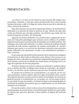 11
Presentación
Presentación
Los dibujos en el abuso sexual infantil es otra muestra del trabajo com-
prometido, constante y serio que tantos profesionales de la salud mental
estamos llevando a cabo a lo largo de varios años en pos de la atención de
niños víctimas de maltrato.
Esta obra muestra a través de la experiencia clínica y de muchas horas
dedicadas a la atención de niños la premisa de que «dentro de cada niño
existe una historia que necesita contarse, una historia que nadie más ha
tenido tiempo de escuchar» (D. Winnicott).
Algunos nos hemos dedicado a la construcción y adaptación de téc-
nicas de evaluación psicológica que contaran con la validez y la confiabi-
lidad necesarias para la presentación de pruebas en el ámbito jurídico. Sin
embargo, esto no ha sido suficiente. Los niños víctimas de maltrato infantil
necesitan de toda nuestra experticia, de nuestra creatividad, de nuestro
esfuerzo para poner a su servicio los elementos necesarios que permitan
poder vehiculizar las situaciones vividas y los sentimientos asociados a
estas vivencias.
Es así como este desarrollo teórico práctico de las autoras nos enriquece
al mostrarnos lo observado en diferentes casos clínicos. Nos convoca a ser
testigos de cómo cada niño en su particular singularidad puede dar cuenta
de lo sufrido a través de sus dibujos los cuales junto con el juego son la vía
regia de expresión de los más pequeños.
Al mismo tiempo, las autoras realizan un exhaustivo análisis teórico
de la evolutiva del niño, el dibujo como medio de expresión y de simboli-
zación y su relación con los trastornos que provoca el maltrato infantil.
El estudio de la historia de la humanidad y, en especial, de los vín-
culos primarios, madres, padres, hijos nos sigue mostrando cómo, a pesar
del progreso humano en áreas como la salud, la tecnología, las ciencias en
general, persiste el ocultamiento, un «no poder ver» en esa etapa evoluti-
va, por cierto la más necesitada y al mismo tiempo la más desprotegida, la
necesitad de medidas preventivas que se comprometan con un desarrollo
armónico en la infancia.
En nuestro medio, como en otras zonas de Latinoamérica, son los pe-
queños grupos, las asociaciones y los profesionales aislados los que luchan
en silencio por prevenir, detectar y hacer público el flagelo del maltrato
infantil.
 