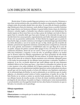 119
Parte
II
-
Dibujos
de
Rosita
LOS DIBUJOS DE ROSITA
Rosita tiene 12 años cuando llega por primera vez a la consulta. Pertenece a
una clase socioeconómica alta, sus padres (la madre es arquitecta y el padre gine-
cólogo) están divorciados desde hace seis años. Es una niña de buenos modales,
algo tímida pero llena de intereses: suele dedicar largas horas a escribir historias
que luego ilustra con hermosos dibujos, le gusta bailar (toma clases de distintos
ritmos) y estudia inglés y holandés (sus abuelos maternos son holandeses). Su
madre (quien se lleva muy bien con su hija a pesar de trabajar casi todo el día) es
quien hace la consulta dado que hace poco tiempo se ha enterado de que su ex
marido tiene tres causas penales, supuestamente, por haber abusado sexualmente
de tres de sus pacientes adolescentes. Si bien Rosita ha negado que su padre le
haya hecho algo, su madre comienza a investigar la sintomatología que desarrollan
los niños abusados y cae en la cuenta de que su hija, desde que iba al jardín de
infantes, presenta los siguientes síntomas: masturbaciones compulsivas, irritación
de la zona genital, nerviosismo e irritabilidad cada vez que llega de la casa de
su padre, ataques de pánico cuando debe apagar la luz a la hora de ir a dormir,
conductas ritualistas, deseo de ser un varón y tener un pene (a pesar de ser una
niña muy femenina y coqueta). A raíz de esto, su psicóloga solicita a su madre
que le alcance todos los dibujos espontáneos que haya guardado de ella desde
que era pequeña hasta la actualidad. De esta manera, se puede observar que a lo
largo de los años de su infancia, Rosita mantiene una constante: dibujarle penes
a casi todos los personajes de sus dibujos (sean personas o animales, hombres o
mujeres). A su vez, se puede observar que suele dibujar más de una chimenea
(símbolo fálico) en las casas que hace, y que tiene la costumbre de tachar de una
u otra manera a los soles (símbolo de la figura paterna) de sus dibujos. En los
tests gráficos que se le administran también aparecen varios indicadores de abuso
sexual que son de mucha ayuda a la hora de elaborar una hipótesis explicativa
de la sintomatología de Rosita, la cual es plasmada en un informe que su madre
adjunta a la denuncia penal contra el único sospechoso: el padre de su hija. Si
bien Rosita no se anima a contar su secreto hasta pasados dos años de terapia,
sus dibujos fueron de mucha ayuda a la hora de tomar medidas judiciales para
protegerla de más abusos. Su padre no llegó a violarla pero venía manoseándola
y practicándole sexo bucogenital desde los tres años hasta el momento en que es
llevada a la consulta con la psicóloga.
Dibujo espontáneo
Edad: 3
Observaciones: es entregado por la madre de Rosita a la psicóloga .
Verbalizaciones: ninguna.
 
