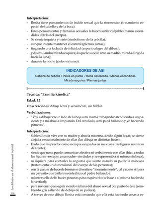 134
Los
dibujos
en
el
abuso
sexual
infantil
Interpretación:
-	 Rosita tiene pensamientos de índole sexual que la atormentan (tratamiento es-
pecial del cabello y de la boca).
-	 Estos pensamientos y fantasías sexuales la hacen sentir culpable (manos escon-
didas detrás del cuerpo).
-	 Se siente inquieta y triste (simbolismo de la cebolla);
-	 aunque intenta mantener el control (piernas juntas);
-	 fingiendo una fachada de felicidad (aspecto alegre del dibujo);
-	 y disimulando (mirada esquiva) lo que le sucede ante su madre (mirada dirigida
hacia la luna);
-	 durante la noche (cielo nocturno).
INDICADORES DE ASI
Cabeza de cebolla / Pelos en punta / Boca destacada / Manos escondidas
Mirada esquiva / Piernas juntas
Técnica: “Familia kinética”
Edad: 12
Observaciones: dibuja lenta y seriamente, sin hablar.
Verbalizaciones:
-	 “Voy a dibujar en un lado de la hoja a mi mamá trabajando: atendiendo a un pa-
ciente y a mi abuela limpiando. Del otro lado, a mi papá bailando y yo haciendo
piruetas”.
Interpretación:
-	 Si bien Rosita vive con su madre y abuela materna, desde algún lugar, se siente
alejada emocionalmente de ellas (las dibuja en distintas hojas).
-	 Dado que las percibe como siempre ocupadas en sus cosas (las figuras no miran
de frente);
-	 siente que no se puede comunicar afectiva ni verbalmente con ellas (hizo a todas
las figuras –excepto a su madre- sin dedos y se representó a sí misma sin boca);
-	 ni siquiera para contarles la angustia que siente cuando su padre la manosea
(tratamiento unidimensional del cuerpo de las personas);
-	 con la excusa de hacerle bromas o divertirse “inocentemente”, tal y como si fuera
un payasito que baila inocente (hizo al padre bailando);
-	 mientras ella debe hacer piruetas para esquivarlo (se hace a sí misma haciendo
la vertical);
-	 para no tener que seguir siendo víctima del abuso sexual por parte de éste (som-
breado gris saliendo de debajo de su pollera).
-	 A través de este dibujo Rosita está contando que ella está haciendo cosas a es-
 