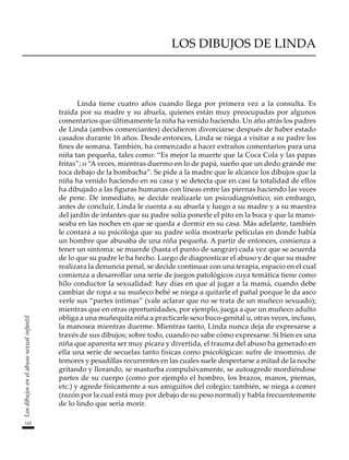 LOS DIBUJOS DE LINDA
Linda tiene cuatro años cuando llega por primera vez a la consulta. Es
traída por su madre y su abuela, quienes están muy preocupadas por algunos
comentarios que últimamente la niña ha venido haciendo. Un año atrás los padres
de Linda (ambos comerciantes) decidieron divorciarse después de haber estado
casados durante 16 años. Desde entonces, Linda se niega a visitar a su padre los
fines de semana. También, ha comenzado a hacer extraños comentarios para una
niña tan pequeña, tales como: “Es mejor la muerte que la Coca Cola y las papas
fritas”; o “A veces, mientras duermo en lo de papá, sueño que un dedo grande me
toca debajo de la bombacha”. Se pide a la madre que le alcance los dibujos que la
niña ha venido haciendo en su casa y se detecta que en casi la totalidad de ellos
ha dibujado a las figuras humanas con líneas entre las piernas haciendo las veces
de pene. De inmediato, se decide realizarle un psicodiagnóstico; sin embargo,
antes de concluir, Linda le cuenta a su abuela y luego a su madre y a su maestra
del jardín de infantes que su padre solía ponerle el pito en la boca y que la mano-
seaba en las noches en que se queda a dormir en su casa. Más adelante, también
le contará a su psicóloga que su padre solía mostrarle películas en donde había
un hombre que abusaba de una niña pequeña. A partir de entonces, comienza a
tener un síntoma: se muerde (hasta el punto de sangrar) cada vez que se acuerda
de lo que su padre le ha hecho. Luego de diagnosticar el abuso y de que su madre
realizara la denuncia penal, se decide continuar con una terapia, espacio en el cual
comienza a desarrollar una serie de juegos patológicos cuya temática tiene como
hilo conductor la sexualidad: hay días en que al jugar a la mamá, cuando debe
cambiar de ropa a su muñeco bebé se niega a quitarle el pañal porque le da asco
verle sus “partes íntimas” (vale aclarar que no se trata de un muñeco sexuado);
mientras que en otras oportunidades, por ejemplo, juega a que un muñeco adulto
obliga a una muñequita niña a practicarle sexo buco-genital u, otras veces, incluso,
la manosea mientras duerme. Mientras tanto, Linda nunca deja de expresarse a
través de sus dibujos; sobre todo, cuando no sabe cómo expresarse. Si bien es una
niña que aparenta ser muy pícara y divertida, el trauma del abuso ha generado en
ella una serie de secuelas tanto físicas como psicológicas: sufre de insomnio, de
temores y pesadillas recurrentes en las cuales suele despertarse a mitad de la noche
gritando y llorando, se masturba compulsivamente, se autoagrede mordiéndose
partes de su cuerpo (como por ejemplo el hombro, los brazos, manos, piernas,
etc.) y agrede físicamente a sus amiguitos del colegio; también, se niega a comer
(razón por la cual está muy por debajo de su peso normal) y habla frecuentemente
de lo lindo que sería morir.
142
Los
dibujos
en
el
abuso
sexual
infantil
 