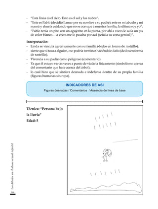 -	 “Esta línea es el cielo. Este es el sol y las nubes”.
-	 “Este es Pablo (decidió llamar por su nombre a su padre); este es mi abuelo y mi
mamá y abuela cuidando que no se acerque a nuestra familia; la última soy yo”.
-	 “Pablo tenía un pito con un agujerito en la punta, por ahí a veces le salía un pis
de color blanco… a veces me lo pasaba por acá (señala su zona genital)”.
Interpretación:
-	 Linda se vincula agresivamente con su familia (dedos en forma de rastrillo).
-	 siente que si toca a alguien, eso podría terminar haciéndole daño (dedos en forma
de rastrillo).
-	 Vivencia a su padre como peligroso (comentario).
-	 Ya que él estuvo varias veces a punto de violarla físicamente (simbolismo acerca
del comentario que hace acerca del árbol);
-	 lo cual hizo que se sintiera desnuda e indefensa dentro de su propia familia
(figuras humanas sin ropa).
INDICADORES DE ASI
Figuras desnudas / Comentarios / Ausencia de línea de base
Técnica: “Persona bajo
la lluvia”
Edad: 5
146
Los
dibujos
en
el
abuso
sexual
infantil
 