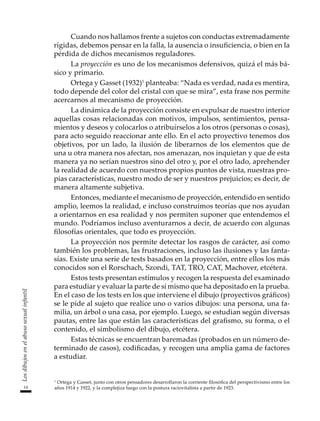 14
Los
dibujos
en
el
abuso
sexual
infantil
Cuando nos hallamos frente a sujetos con conductas extremadamente
rígidas, debemos pensar en la falla, la ausencia o insuficiencia, o bien en la
pérdida de dichos mecanismos reguladores.
La proyección es uno de los mecanismos defensivos, quizá el más bá-
sico y primario.
Ortega y Gasset (1932)1
planteaba: “Nada es verdad, nada es mentira,
todo depende del color del cristal con que se mira”, esta frase nos permite
acercarnos al mecanismo de proyección.
La dinámica de la proyección consiste en expulsar de nuestro interior
aquellas cosas relacionadas con motivos, impulsos, sentimientos, pensa-
mientos y deseos y colocarlos o atribuírselos a los otros (personas o cosas),
para acto seguido reaccionar ante ello. En el acto proyectivo tenemos dos
objetivos, por un lado, la ilusión de liberarnos de los elementos que de
una u otra manera nos afectan, nos amenazan, nos inquietan y que de esta
manera ya no serían nuestros sino del otro y, por el otro lado, aprehender
la realidad de acuerdo con nuestros propios puntos de vista, nuestras pro-
pias características, nuestro modo de ser y nuestros prejuicios; es decir, de
manera altamente subjetiva.
Entonces, mediante el mecanismo de proyección, entendido en sentido
amplio, leemos la realidad, e incluso construimos teorías que nos ayudan
a orientarnos en esa realidad y nos permiten suponer que entendemos el
mundo. Podríamos incluso aventurarnos a decir, de acuerdo con algunas
filosofías orientales, que todo es proyección.
La proyección nos permite detectar los rasgos de carácter, así como
también los problemas, las frustraciones, incluso las ilusiones y las fanta-
sías. Existe una serie de tests basados en la proyección, entre ellos los más
conocidos son el Rorschach, Szondi, TAT, TRO, CAT, Machover, etcétera.
Estos tests presentan estímulos y recogen la respuesta del examinado
para estudiar y evaluar la parte de sí mismo que ha depositado en la prueba.
En el caso de los tests en los que interviene el dibujo (proyectivos gráficos)
se le pide al sujeto que realice uno o varios dibujos: una persona, una fa-
milia, un árbol o una casa, por ejemplo. Luego, se estudian según diversas
pautas, entre las que están las características del grafismo, su forma, o el
contenido, el simbolismo del dibujo, etcétera.
Estas técnicas se encuentran baremadas (probados en un número de-
terminado de casos), codificadas, y recogen una amplia gama de factores
a estudiar.
1
Ortega y Gasset, junto con otros pensadores desarrollaron la corriente filosófica del perspectivismo entre los
años 1914 y 1922, y la complejiza luego con la postura raciovitalista a partir de 1923.
 