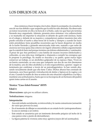 153
Parte
II
-
Dibujos
de
Ana
LOS DIBUJOS DE ANA
Ana comienza a hacer terapia a los 6 años. Quien la acompaña a la consulta es
una de sus tías debido a que sospecha que la niña ha sido abusada. Ha observado
un temor recurrente en ella a la hora de ir al baño, cada vez que hace pis termina
llorando muy angustiada. Además, presenta otros síntomas: vive sobreexcitada
y se masturba sin importar la situación ni delante de quién esté (incluso, hasta
en el colegio y delante de su maestra y compañeros); padece insomnio (tan sólo
puede conciliar el sueño a altas horas de la noche y siempre y cuando las luces
estén prendidas); tiene pesadillas recurrentes que la hacen despertar en medio
de la noche llorando y gritando aterrorizada; todo esto, sumado a que sufre de
anorexia nerviosa (pasa días enteros sin ingerir alimentos sólidos argumentando
que la comida le hace mal porque termina con dolores abdominales y vomitando).
A pesar de que Ana pertenece a una familia de escasos recursos intelectuales y
culturales, es una niña muy inteligente y dispuesta a cumplir las consignas que
le propone la psicóloga. Su madre es mucama y su padre, quien nunca logra
conservar un trabajo, es un alcohólico golpeador de su esposa e hijos. Viven en
un barrio carenciado, en una casa que comparte con dos de sus tíos (hermanos
de la madre), uno de ellos alcohólico y el otro esquizofrénico, quienes –según se
terminaría por confirmar a través de un psicodiagnóstico– la han venido abu-
sando sexualmente desde que ella tiene 3 años. Dichos abusos han constado de
manoseos, sexo buco-genital e introducción de dedos y lápices en la vagina y en
el ano. Cuando la madre de Ana se entera de esta situación culpabiliza a su hija y
mantiene una actitud pasiva, hasta que es su tía (esposa de un hermano del padre)
quien toma cartas en el asunto.
Técnica: “Casa-Árbol-Persona” (HTP)
Edad: 6
Observaciones: opta por no utilizar colores.
Verbalizaciones: ninguna.
Interpretación:
-	 Ana está aislada socialmente, es introvertida y le cuesta comunicarse (sensación
de vacío que provoca la casa).
-	 En el momento de dibujar se encontraba en un estado border (antropomorfismo:
la casa se asemeja a un rostro).
-	 Este estado se caracteriza por un inminente derrumbe psíquico (el techo de la
casa parece estar a punto de derrumbarse).
-	 La figura paterna la vivencia como muy agresiva (rayos del sol acentuados).
 