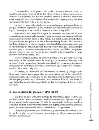 15
Parte
I
-
Consideraciones
teóricas
-
Capítulo
1
Podemos detectar la proyección en la comunicación oral, tanto en
nuestro discurso, como en el de los otros. También proyectamos en las
conductas de quienes nos rodean, estemos atentos a nuestras reacciones
emocionales frente a ellas, si nos molestan o afectan es porque seguramente
algo nuestro hemos visto y no nos gusta.
La proyección es abordada por las psicoterapias psicoanalíticas, en
las que se intenta ingresar al mundo interno del paciente con el objetivo de
lograr una mejora y los cambios necesarios para conseguirla.
Nos resulta más sencillo aceptar la presencia de aspectos íntimos
proyectados en una novela, en una poesía, en una pintura o en un dibujo;
en cualquiera de estos casos la obra recoge del autor rasgos de su historia,
sus problemas, sus puntos de vista. Pero en cualquier otra circunstancia
también utilizamos la proyección para asir la realidad, cuando decimos que
la nube parece un caballo galopando, o la roca es tal o cual cosa, siempre
estamos proyectando nuestros estados interiores a la realidad que preten-
demos conocer, es el interjuego de la evocación y la proyección, y luego
creemos que eso ya estaba allí.
El psicoanálisis destaca el carácter normal de la proyección, Freud
nos habla de las supersticiones, la mitología, el animismo, en cuya base
se encuentra la proyección. Como la mayoría de los procesos psíquicos, la
proyección en cantidades adecuadas es necesaria para el normal funciona-
miento del aparato psíquico.
En cambio, la utilización del mecanismo de manera patológica con-
lleva una pérdida en la capacidad de reconocimiento de la realidad; lo
padecen aquellas personas que no pueden reconocer sus falencias o debi-
lidades porque siempre ponen en el otro sus contenidos inconscientes, lo
que desemboca en la distorsión, tanto de las percepciones internas como
externas.
2 - La evolución del gráfico en el/la niño/a
El dibujo es, ante todo, una manera de imitar la realidad, los niños/as
realizan, en un primer momento, movimientos sobre la hoja u otra super-
ficie y van dejando una marca. Se trata de una simple prolongación de la
actividad motora, el movimiento de la mano: zigzag, ondulaciones, círculos;
posteriormente comenzará a imitar los objetos o las personas.
Dibujar es placentero para los niños/as, y esa sensación se vincula con
lo que le produce jugar. Ambas acciones, jugar y dibujar, son agradables
para los pequeños/as.
 