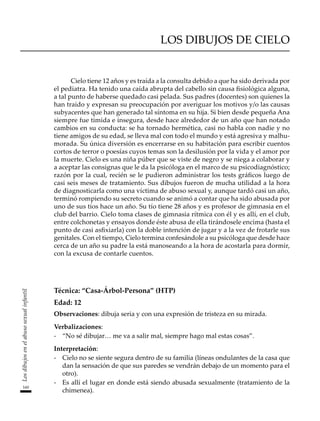 160
Los
dibujos
en
el
abuso
sexual
infantil
LOS DIBUJOS DE CIELO
Cielo tiene 12 años y es traída a la consulta debido a que ha sido derivada por
el pediatra. Ha tenido una caída abrupta del cabello sin causa fisiológica alguna,
a tal punto de haberse quedado casi pelada. Sus padres (docentes) son quienes la
han traído y expresan su preocupación por averiguar los motivos y/o las causas
subyacentes que han generado tal síntoma en su hija. Si bien desde pequeña Ana
siempre fue tímida e insegura, desde hace alrededor de un año que han notado
cambios en su conducta: se ha tornado hermética, casi no habla con nadie y no
tiene amigos de su edad, se lleva mal con todo el mundo y está agresiva y malhu-
morada. Su única diversión es encerrarse en su habitación para escribir cuentos
cortos de terror o poesías cuyos temas son la desilusión por la vida y el amor por
la muerte. Cielo es una niña púber que se viste de negro y se niega a colaborar y
a aceptar las consignas que le da la psicóloga en el marco de su psicodiagnóstico;
razón por la cual, recién se le pudieron administrar los tests gráficos luego de
casi seis meses de tratamiento. Sus dibujos fueron de mucha utilidad a la hora
de diagnosticarla como una víctima de abuso sexual y, aunque tardó casi un año,
terminó rompiendo su secreto cuando se animó a contar que ha sido abusada por
uno de sus tíos hace un año. Su tío tiene 28 años y es profesor de gimnasia en el
club del barrio. Cielo toma clases de gimnasia rítmica con él y es allí, en el club,
entre colchonetas y ensayos donde éste abusa de ella tirándosele encima (hasta el
punto de casi asfixiarla) con la doble intención de jugar y a la vez de frotarle sus
genitales. Con el tiempo, Cielo termina confesándole a su psicóloga que desde hace
cerca de un año su padre la está manoseando a la hora de acostarla para dormir,
con la excusa de contarle cuentos.
Técnica: “Casa-Árbol-Persona” (HTP)
Edad: 12
Observaciones: dibuja seria y con una expresión de tristeza en su mirada.
Verbalizaciones:
-	 “No sé dibujar… me va a salir mal, siempre hago mal estas cosas”.
Interpretación:
-	 Cielo no se siente segura dentro de su familia (líneas ondulantes de la casa que
dan la sensación de que sus paredes se vendrán debajo de un momento para el
otro).
-	 Es allí el lugar en donde está siendo abusada sexualmente (tratamiento de la
chimenea).
 