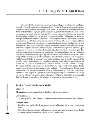 168
Los
dibujos
en
el
abuso
sexual
infantil
LOS DIBUJOS DE CAROLINA
Carolina, de 13 años, inicia una terapia sugerida por el colegio. Es traída por
su madre (ama de casa), quien la acusa de ser “puta” y de provocar sexualmente a
su marido, un policía de alto rango de 50 años. Un año atrás, Carolina había que-
dado embarazada de alguien que nadie conoce, pero termina sufriendo un aborto
espontáneo luego de una golpiza que le propina su madre. Se trata de una niña
desalineada y mal vestida, de apariencia sumisa y tímida. Habla poco; no obstante,
en la primera entrevista que tiene con la psicóloga le confiesa llorando su secreto:
su padrastro la está violando desde que tiene 10 años y él ha sido el responsable de
su embarazo. Sin embargo, esto no es nada más ni nada menos que la consecuencia
de varios años de venir sufriendo acosos, manoseos y comentarios libidinosos en
apariencia ingenuos y hasta graciosos para todo el mundo (menos para ella, por
supuesto) pero que le resultan denigrantes hasta el punto de terminar por des-
truir su autoestima. Sin embargo, a pesar de esto, paradójicamente, su padrastro
siempre le ha hecho lindos regalos y, exceptuando los momentos del abuso, se ha
comportado en el rol de “padre ejemplar” brindándole (aunque sólo en aparien-
cia) la “amabilidad y la ternura” en el trato cotidiano que su madre siempre le ha
negado; es así como, al estar necesitada de afecto y confundida respecto de lo que
suelen ser las caricias buenas de las “caricias malas”, Carolina cae en la trampa
del abuso. Vale aclarar que en los momentos que su padrastro más abusa de ella
son en los períodos que su madre es internada en el hospital a causa de una larga
enfermedad. Ya han pasado varios años, y en la actualidad Carolina es lesbiana
y fantasea con, algún día, poder hacerse la operación para cambiarse de sexo y
ser varón. Silenció su secreto por varios años porque su abusador la amenazaba
diciéndole que si hablaba le iba a hacer lo mismo a su hermanita menor.
Técnica: “Casa-Árbol-Persona” (HTP)
Edad: 13
Observaciones: mientras dibuja se la observa triste y pensativa.	
Verbalizaciones:
-	 “Soy muy mala… para dibujar… mi hermanita también no es buena para dibujar”.
Interpretación:
-	 Carolina está sufriendo de un abuso sexual (chimenea de la casa en forma de
cruz).
-	 Tiene fantasías de asesinar a alguien y a su vez teme por la muerte tanto de ella
como de su hermanita (símbolo de la cruz en el techo).
 