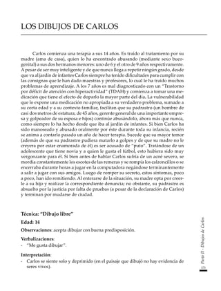 173
Parte
II
-
Dibujos
de
Carlos
LOS DIBUJOS DE CARLOS
Carlos comienza una terapia a sus 14 años. Es traído al tratamiento por su
madre (ama de casa), quien lo ha encontrado abusando (mediante sexo buco-
genital) a sus dos hermanos menores: uno de 6 y el otro de 9 años respectivamente.
A pesar de ser muy inteligente y de que nunca llega a repetir ningún grado, desde
que va al jardín de infantes Carlos siempre ha tenido dificultades para cumplir con
las consignas que le han dado maestras y profesores, lo cual le ha traído muchos
problemas de aprendizaje. A los 7 años es mal diagnosticado con un “Trastorno
por déficit de atención con hiperactividad” (TDAH) y comienza a tomar una me-
dicación que tiene el efecto de doparlo la mayor parte del día. La vulnerabilidad
que lo expone una medicación no apropiada a su verdadero problema, sumado a
su corta edad y a su contexto familiar, facilitan que su padrastro (un hombre de
casi dos metros de estatura, de 45 años, gerente general de una importante empre-
sa y golpeador de su esposa e hijos) continúe abusándolo, ahora más que nunca,
como siempre lo ha hecho desde que iba al jardín de infantes. Si bien Carlos ha
sido manoseado y abusado oralmente por éste durante toda su infancia, recién
se anima a contarlo pasado un año de hacer terapia. Sucede que su mayor temor
(además de que su padrastro pudiera matarlo a golpes y de que su madre no le
creyera por estar enamorada de él) es ser acusado de “puto”. Tratándose de un
adolescente que tiene novia y a quien le gusta el fútbol, esto hubiera sido muy
vergonzante para él. Si bien antes de hablar Carlos sufría de un acné severo, se
mordía constantemente los escotes de las remeras y se rompía los calzoncillos o se
encerraba durante horas a jugar en la computadora negándose terminantemente
a salir a jugar con sus amigos. Luego de romper su secreto, estos síntomas, poco
a poco, han ido remitiendo. Al enterarse de la situación, su madre opta por creer-
le a su hijo y realizar la correspondiente denuncia; no obstante, su padrastro es
absuelto por la justicia por falta de pruebas (a pesar de la declaración de Carlos)
y terminan por mudarse de ciudad.
Técnica: “Dibujo libre”
Edad: 14
Observaciones: acepta dibujar con buena predisposición.
Verbalizaciones:
-	 “Me gusta dibujar”.
Interpretación:
-	 Carlos se siente solo y deprimido (en el paisaje que dibujó no hay evidencia de
seres vivos).
 
