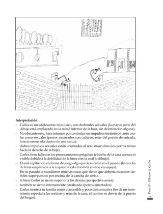 175
Parte
II
-
Dibujos
de
Carlos
Interpretación:
-	 Carlos es un adolescente impulsivo, con desbordes sexuales (la mayor parte del
dibujo está emplazado en la mitad inferior de la hoja, sin delimitación alguna).
-	 No obstante esto, hace intentos por controlar sus impulsos instintivos tanto ora-
les como sexuales (perros amarrados con cadenas, rejas del portón de entrada,
huerta encerrada dentro de una cerca);
-	 dichos impulsos sexuales están orientados al sexo masculino (los perros miran
hacia la derecha de la hoja).
-	 Carlos tiene fallas en los procesamientos psíquicos (el techo de la casa apenas es
visible debido a la debilidad de la línea con la cual lo dibujó).
-	 Él está repitiendo en forma de juego algo que le sucedió en el pasado (la cancha
de tenis emplazada a la izquierda está dividida en dos, en espejo).
-	 En su pasado le sucedieron muchas cosas que siente que debería esconder (ár-
boles superpuestos por encima de la cancha de tenis).
-	 Si bien Carlos se siente superior a los demás (perspectiva aérea);
-	 también se siente internamente paralizado (perros amarrados).
-	 Carlos siente a su familia como inaccesible y poco comunicativa (les da un trata-
miento especial a las cortinas y rejas de la casa, el camino se desvía de la puerta
del hogar).
 