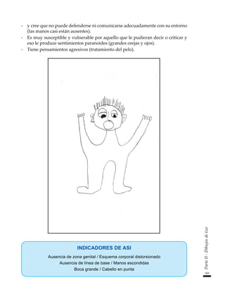 183
Parte
II
-
Dibujos
de
Leo
-	 y cree que no puede defenderse ni comunicarse adecuadamente con su entorno
(las manos casi están ausentes).
-	 Es muy susceptible y vulnerable por aquello que le pudieran decir o criticar y
eso le produce sentimientos paranoides (grandes orejas y ojos).
-	 Tiene pensamientos agresivos (tratamiento del pelo).
INDICADORES DE ASI
Ausencia de zona genital / Esquema corporal distorsionado
Ausencia de línea de base / Manos escondidas
Boca grande / Cabello en punta
 
