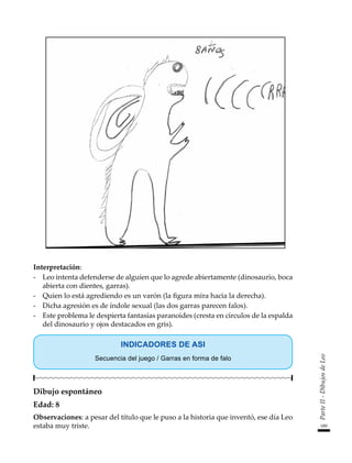 189
Parte
II
-
Dibujos
de
Leo
Interpretación:
-	 Leo intenta defenderse de alguien que lo agrede abiertamente (dinosaurio, boca
abierta con dientes, garras).
-	 Quien lo está agrediendo es un varón (la figura mira hacia la derecha).
-	 Dicha agresión es de índole sexual (las dos garras parecen falos).
-	 Este problema le despierta fantasías paranoides (cresta en círculos de la espalda
del dinosaurio y ojos destacados en gris).
INDICADORES DE ASI
Secuencia del juego / Garras en forma de falo
Dibujo espontáneo
Edad: 8
Observaciones: a pesar del título que le puso a la historia que inventó, ese día Leo
estaba muy triste.
 