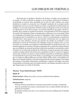 194
Los
dibujos
en
el
abuso
sexual
infantil
Los dibujos de Verónica
Derivada por su pediatra, Verónica, de 10 años, es traída a la consulta por
su madre. La niña no pierde su tiempo y en la primera entrevista le confiesa a
la psicóloga su secreto: hace alrededor de un mes ha sido violada: una noche
(mientras su madre se encuentra en el hospital cuidando de su propia madre
moribunda), con la excusa de contarle un cuento, su padrastro la sienta sobre sus
rodillas y es así como la penetra. Verónica sufre un desgarro severo en el área de
la vagina pero no se lo dice a nadie y se esconde adentro de un ropero. Al día si-
guiente, para cuando su madre la encuentra, ya ha perdido el 70% de la sangre de
su cuerpo. De inmediato, llama a emergencias y, dado que vive en el campo, debe
ser trasladada al hospital más cercano en helicóptero. Allí, cuando los médicos
le preguntan por lo sucedido no se atreve a decir la verdad porque su padrastro
está presente y tiene pánico de ser nuevamente victimizada una vez regrese de
vuelta a su casa; entonces, inventa una mentira: ha sufrido un accidente y se ha
lastimado al caerse de la bicicleta. Sin embargo, luego de confesar esto –y al no
encontrar en su madre una empatía lo suficientemente favorable hacia ella– a la
semana siguiente se retracta y durante el siguiente año y medio de terapia sostiene
que, en realidad, no recuerda muy bien lo que le ha sucedido y nuevamente vuelve
a insistir con el relato del accidente de la bicicleta. Luego de pasado este tiempo,
cuando su madre decide divorciarse de su padrastro y éste se va para no regresar
nunca más, Verónica se anima a contar el hecho traumático y termina por admitir
la veracidad de lo que lo que le ha dicho a su psicóloga en un principio, mientras
que su madre le pide perdón por no haber dado crédito antes a sus palabras. Si
bien con el tiempo Verónica se ha ido recuperando de manera óptima y favorable
del trauma y ha podido reinsertarse socialmente y regresar al colegio, aún sufre
de pesadillas recurrentes que no la dejan dormir y de ataques de pánico cada vez
que alguien pasa a su lado en bicicleta.
Técnica: “Casa-Árbol-Persona” (HTP)
Edad: 10
Observaciones: dibuja muy seria y con una actitud de desconfianza.
Verbalizaciones: ninguna.
Interpretación:
-	 Verónica Intenta racionalizar su trauma sexual (techo con tejas y chimenea).
-	 Tiene la necesidad una mayor comunicación con su madre (timbre del lado iz-
quierdo de la puerta).
-	 Su familia esconde una cara y no se muestra tal cual es (dibuja sólo la fachada
de la casa).
 