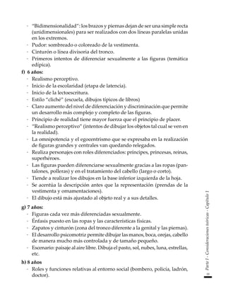 19
Parte
I
-
Consideraciones
teóricas
-
Capítulo
1
·	 “Bidimensionalidad”: los brazos y piernas dejan de ser una simple recta
(unidimensionales) para ser realizados con dos líneas paralelas unidas
en los extremos.
·	 Pudor: sombreado o coloreado de la vestimenta.
·	 Cinturón o línea divisoria del tronco.
·	 Primeros intentos de diferenciar sexualmente a las figuras (temática
edípica).
f)	 6 años:
·	 Realismo perceptivo.
·	 Inicio de la escolaridad (etapa de latencia).
·	 Inicio de la lectoescritura.
·	 Estilo “cliché” (escuela, dibujos típicos de libros)
·	 Claro aumento del nivel de diferenciación y discriminación que permite
un desarrollo más complejo y completo de las figuras.
·	 Principio de realidad tiene mayor fuerza que el principio de placer.
·	 “Realismo perceptivo” (intentos de dibujar los objetos tal cual se ven en
la realidad).
·	 La omnipotencia y el egocentrismo que se expresaba en la realización
de figuras grandes y centrales van quedando relegados.
·	 Realiza personajes con roles diferenciados: príncipes, princesas, reinas,
superhéroes.
·	 Las figuras pueden diferenciarse sexualmente gracias a las ropas (pan-
talones, polleras) y en el tratamiento del cabello (largo o corto).
·	 Tiende a realizar los dibujos en la base inferior izquierda de la hoja.
·	 Se acentúa la descripción antes que la representación (prendas de la
vestimenta y ornamentaciones).
·	 El dibujo está más ajustado al objeto real y a sus detalles.
g)	7 años:
·	 Figuras cada vez más diferenciadas sexualmente.
·	 Énfasis puesto en las ropas y las características físicas.
·	 Zapatos y cinturón (zona del tronco diferente a la genital y las piernas).
·	 El desarrollo psicomotriz permite dibujar las manos, boca, orejas, cabello
de manera mucho más controlada y de tamaño pequeño.
·	 Escenario: paisaje al aire libre. Dibuja el pasto, sol, nubes, luna, estrellas,
etc.
h)	8 años
·	 Roles y funciones relativas al entorno social (bombero, policía, ladrón,
doctor).
 