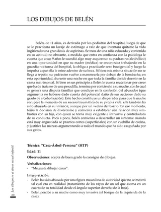 200
Los
dibujos
en
el
abuso
sexual
infantil
LOS DIBUJOS DE BELÉN
Belén, de 11 años, es derivada por los pediatras del hospital, luego de que
se le practicara un lavaje de estómago a raíz de que intentara quitarse la vida
ingiriendo una gran dosis de aspirinas. Se trata de una niña educada y contenida
en su actitud; no obstante, a medida que entra en confianza con la psicóloga le
cuenta que a sus 9 años le sucedió algo muy asqueroso: su padrastro (alcohólico)
en una oportunidad en que su madre (médica) se encontraba trabajando en la
guardia nocturna del hospital, la obliga a practicarle sexo bucogenital y luego la
impulsa a que ella le orine adentro de su boca. Si bien esta misma situación no se
llega a repetir, su padrastro vuelve a manosearla por debajo de la bombacha; en
esta oportunidad, durante una noche en que toda la familia decide dormir en la
cama matrimonial. Si bien en un principio a Belén le cuesta reaccionar por creer
que ha de tratarse de una pesadilla, termina por contárselo a su madre, con lo cual
se genera una disputa familiar que concluye en la confesión del abusador (que
argumenta no haberse dado cuenta del potencial daño de sus acciones dado su
grado de alcoholización). Este hecho constituye un disparador para que la madre
recupere la memoria de un suceso traumático de su propia vida: ella también ha
sido abusada en su infancia; aunque por un vecino del barrio. En ese momento,
toma la decisión de divorciarse y comienza a establecer una relación muy sim-
biótica con su hija, con quien se torna muy exigente e intrusiva y controladora
de su conducta. Poco a poco, Belén comienza a desarrollar un síntoma: cuando
está muy angustiada se practica cortes (superficiales) con un cuchillo de cocina,
y justifica las marcas argumentando a todo el mundo que ha sido rasguñada por
sus gatos.
Técnica: “Casa-Árbol-Persona” (HTP)
Edad: 11
Observaciones: acepta de buen grado la consigna de dibujar.
Verbalizaciones:
-	 “Me gusta dibujar casas”.
Interpretación:
-	 Belén ha sido abusada por una figura masculina de autoridad que no se mostró
tal cual era en realidad (tratamiento de los rayos de un sol que asoma en un
cuarto de su totalidad desde el ángulo superior derecho de la hoja).
-	 Belén percibe a su madre como muy invasiva (el bosque de la izquierda de la
casa).
 