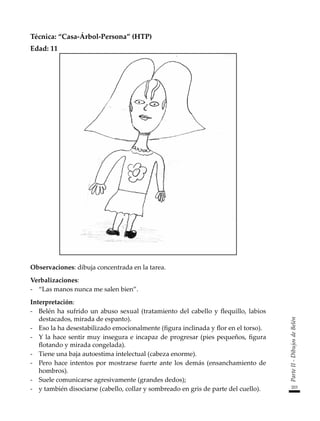 203
Parte
II
-
Dibujos
de
Belén
Técnica: “Casa-Árbol-Persona” (HTP)
Edad: 11
Observaciones: dibuja concentrada en la tarea.
Verbalizaciones:
-	 “Las manos nunca me salen bien”.
Interpretación:
-	 Belén ha sufrido un abuso sexual (tratamiento del cabello y flequillo, labios
destacados, mirada de espanto).
-	 Eso la ha desestabilizado emocionalmente (figura inclinada y flor en el torso).
-	 Y la hace sentir muy insegura e incapaz de progresar (pies pequeños, figura
flotando y mirada congelada).
-	 Tiene una baja autoestima intelectual (cabeza enorme).
-	 Pero hace intentos por mostrarse fuerte ante los demás (ensanchamiento de
hombros).
-	 Suele comunicarse agresivamente (grandes dedos);
-	 y también disociarse (cabello, collar y sombreado en gris de parte del cuello).
 