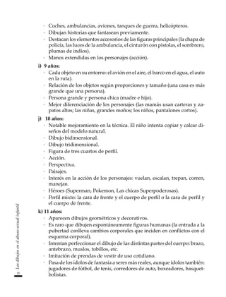 20
Los
dibujos
en
el
abuso
sexual
infantil
·	 Coches, ambulancias, aviones, tanques de guerra, helicópteros.
·	 Dibujan historias que fantasean previamente.
·	 Destacan los elementos accesorios de las figuras principales (la chapa de
policía, las luces de la ambulancia, el cinturón con pistolas, el sombrero,
plumas de indios).
·	 Manos extendidas en los personajes (acción).
i)	 9 años:
·	 Cada objeto en su entorno: el avión en el aire, el barco en el agua, el auto
en la ruta).
·	 Relación de los objetos según proporciones y tamaño (una casa es más
grande que una persona).
·	 Persona grande y persona chica (madre e hijo).
·	 Mejor diferenciación de los personajes (las mamás usan carteras y za-
patos altos; las niñas, grandes moños; los niños, pantalones cortos).
j)	 10 años:
·	 Notable mejoramiento en la técnica. El niño intenta copiar y calcar di-
seños del modelo natural.
·	 Dibujo bidimensional.
·	 Dibujo tridimensional.
·	 Figura de tres cuartos de perfil.
·	 Acción.
·	 Perspectiva.
·	 Paisajes.
·	 Interés en la acción de los personajes: vuelan, escalan, trepan, corren,
manejan.
·	 Héroes (Superman, Pokemon, Las chicas Superpoderosas).
·	 Perfil mixto: la cara de frente y el cuerpo de perfil o la cara de perfil y
el cuerpo de frente.
k)	11 años:
·	 Aparecen dibujos geométricos y decorativos.
·	 Es raro que dibujen espontáneamente figuras humanas (la entrada a la
pubertad conlleva cambios corporales que inciden en conflictos con el
esquema corporal).
·	 Intentan perfeccionar el dibujo de las distintas partes del cuerpo: brazo,
antebrazo, muslos, tobillos, etc.
·	 Imitación de prendas de vestir de uso cotidiano.
·	 Pasa de los ídolos de fantasía a seres más reales, aunque ídolos también:
jugadores de fútbol, de tenis, corredores de auto, boxeadores, basquet-
bolistas.
 