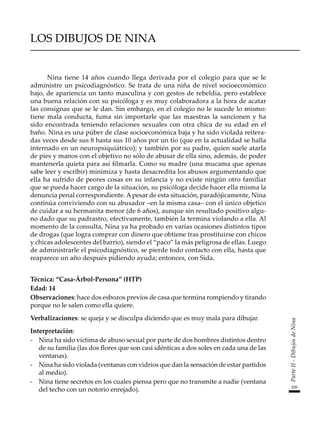 209
Parte
II
-
Dibujos
de
Nina
LOS DIBUJOS DE NINA
Nina tiene 14 años cuando llega derivada por el colegio para que se le
administre un psicodiagnóstico. Se trata de una niña de nivel socioeconómico
bajo, de apariencia un tanto masculina y con gestos de rebeldía, pero establece
una buena relación con su psicóloga y es muy colaboradora a la hora de acatar
las consignas que se le dan. Sin embargo, en el colegio no le sucede lo mismo:
tiene mala conducta, fuma sin importarle que las maestras la sancionen y ha
sido encontrada teniendo relaciones sexuales con otra chica de su edad en el
baño. Nina es una púber de clase socioeconómica baja y ha sido violada reitera-
das veces desde sus 8 hasta sus 10 años por un tío (que en la actualidad se halla
internado en un neuropsiquiátrico); y también por su padre, quien suele atarla
de pies y manos con el objetivo no sólo de abusar de ella sino, además, de poder
mantenerla quieta para así filmarla. Como su madre (una mucama que apenas
sabe leer y escribir) minimiza y hasta desacredita los abusos argumentando que
ella ha sufrido de peores cosas en su infancia y no existe ningún otro familiar
que se pueda hacer cargo de la situación, su psicóloga decide hacer ella misma la
denuncia penal correspondiente. Apesar de esta situación, paradójicamente, Nina
continúa conviviendo con su abusador –en la misma casa– con el único objetico
de cuidar a su hermanita menor (de 6 años), aunque sin resultado positivo algu-
no dado que su padrastro, efectivamente, también la termina violando a ella. Al
momento de la consulta, Nina ya ha probado en varias ocasiones distintos tipos
de drogas (que logra comprar con dinero que obtiene tras prostituirse con chicos
y chicas adolescentes del barrio), siendo el “paco” la más peligrosa de ellas. Luego
de administrarle el psicodiagnóstico, se pierde todo contacto con ella, hasta que
reaparece un año después pidiendo ayuda; entonces, con Sida.
Técnica: “Casa-Árbol-Persona” (HTP)
Edad: 14
Observaciones: hace dos esbozos previos de casa que termina rompiendo y tirando
porque no le salen como ella quiere.
Verbalizaciones: se queja y se disculpa diciendo que es muy mala para dibujar.
Interpretación:
-	 Nina ha sido víctima de abuso sexual por parte de dos hombres distintos dentro
de su familia (las dos flores que son casi idénticas a dos soles en cada una de las
ventanas).
-	 Nina ha sido violada (ventanas con vidrios que dan la sensación de estar partidos
al medio).
-	 Nina tiene secretos en los cuales piensa pero que no transmite a nadie (ventana
del techo con un notorio enrejado).
 