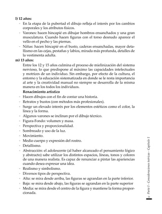 21
Parte
I
-
Consideraciones
teóricas
-
Capítulo
1
l) 12 años:
·	 En la etapa de la pubertad el dibujo refleja el interés por los cambios
corporales y los atributos físicos.
·	 Varones: hacen hincapié en dibujar hombros ensanchados y una gran
musculatura. Cuando hacen figuras con el torso desnudo aparece el
vello en el pecho y las piernas.
·	 Niñas: hacen hincapié en el busto, caderas ensanchadas, mayor deta-
llismo en las cejas, pestañas y labios, mirada más profunda, detalles de
la vestimenta adulta.
m) 13 años:
	 Entre los 12 y 15 años culmina el proceso de mielinización del sistema
nervioso, lo que predispone al máximo las capacidades intelectuales
y motrices de un individuo. Sin embargo, por efecto de la cultura, el
entorno y la educación sistematizada en donde se le resta importancia
al arte y la creatividad manual no siempre se desarrolla de la misma
manera en los todos los individuos.
	 Renacimiento artístico
·	 Hacen dibujos con el fin de contar una historia.
·	 Retratos y bustos (con métodos más profesionales).
·	 Surge un elevado interés por los elementos estéticos como el color, la
línea y la forma.
·	 Algunos varones se inclinan por el dibujo técnico.
·	 Figura-Fondo: volumen y masa.
·	 Perspectiva y proporcionalidad.
·	 Sombreado y uso de la luz.
·	 Movimiento.
·	 Medio cuerpo y expresión del rostro.
·	 Detallismo.
·	 Abstracción: el adolescente (al haber alcanzado el pensamiento lógico
y abstracto) sabe utilizar los distintos espacios, líneas, tonos y colores
de una manera realista. Es capaz de renunciar a pintar las apariencias
cuando desea expresar una idea.
·	 Realismo y simbolismo.
·	 Diversos tipos de perspectiva.
·	 Alta: se mira desde arriba, las figuras se agrandan en la parte inferior.
·	 Baja: se mira desde abajo, las figuras se agrandan en la parte superior
·	 Media: se mira desde el centro de la figura y mantiene la forma propor-
cionada.
 