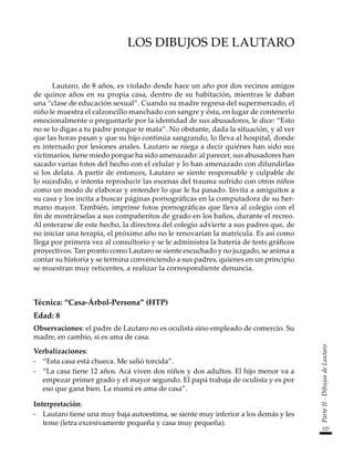 225
Parte
II
-
Dibujos
de
Lautaro
LOS DIBUJOS DE LAUTARO
Lautaro, de 8 años, es violado desde hace un año por dos vecinos amigos
de quince años en su propia casa, dentro de su habitación, mientras le daban
una “clase de educación sexual”. Cuando su madre regresa del supermercado, el
niño le muestra el calzoncillo manchado con sangre y ésta, en lugar de contenerlo
emocionalmente o preguntarle por la identidad de sus abusadores, le dice: “Esto
no se lo digas a tu padre porque te mata”. No obstante, dada la situación, y al ver
que las horas pasan y que su hijo continúa sangrando, lo lleva al hospital, donde
es internado por lesiones anales. Lautaro se niega a decir quiénes han sido sus
victimarios, tiene miedo porque ha sido amenazado: al parecer, sus abusadores han
sacado varias fotos del hecho con el celular y lo han amenazado con difundirlas
si los delata. A partir de entonces, Lautaro se siente responsable y culpable de
lo sucedido, e intenta reproducir las escenas del trauma sufrido con otros niños
como un modo de elaborar y entender lo que le ha pasado. Invita a amiguitos a
su casa y los incita a buscar páginas pornográficas en la computadora de su her-
mano mayor. También, imprime fotos pornográficas que lleva al colegio con el
fin de mostrárselas a sus compañeritos de grado en los baños, durante el recreo.
Al enterarse de este hecho, la directora del colegio advierte a sus padres que, de
no iniciar una terapia, el próximo año no le renovarían la matrícula. Es así como
llega por primera vez al consultorio y se le administra la batería de tests gráficos
proyectivos. Tan pronto como Lautaro se siente escuchado y no juzgado, se anima a
contar su historia y se termina convenciendo a sus padres, quienes en un principio
se muestran muy reticentes, a realizar la correspondiente denuncia.
Técnica: “Casa-Árbol-Persona” (HTP)
Edad: 8
Observaciones: el padre de Lautaro no es oculista sino empleado de comercio. Su
madre, en cambio, sí es ama de casa.
Verbalizaciones:
-	 “Esta casa está chueca. Me salió torcida”.
-	 “La casa tiene 12 años. Acá viven dos niños y dos adultos. El hijo menor va a
empezar primer grado y el mayor segundo. El papá trabaja de oculista y es por
eso que gana bien. La mamá es ama de casa”.
Interpretación:
-	 Lautaro tiene una muy baja autoestima, se siente muy inferior a los demás y les
teme (letra excesivamente pequeña y casa muy pequeña).
 
