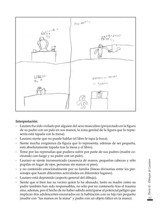 227
Parte
II
-
Dibujos
de
Lautaro
Interpretación:
-	 Lautaro ha sido violado por alguien del sexo masculino (proyectado en la figura
de su padre con un palo en sus manos; la zona genital de la figura que lo repre-
senta está tapada con la mesa).
-	 Lautaro siente que no puede hablar (el libro le tapa la boca).
-	 Siente mucha vergüenza (la figura que lo representa, además de ser pequeña,
está absolutamente tapada tras la mesa y el libro).
-	 Teme por las represalias que pudiera sufrir por parte de sus padres (madre co-
cinando con fuego y su padre con un palo).
-	 Lautaro se siente incomunicado (ausencia de manos, pequeñas cabezas y sólo
pupilas en lugar de ojos, personas sin manos ni pies);
-	 y no contenido emocionalmente por su familia (líneas divisorias entre los per-
sonajes que hacen diferentes actividades en diferentes lugares).
-	 Lautaro está deprimido (aspecto general del dibujo).
-	 Siente que si bien fue su vecino quien lo ha abusado, tanto su madre como su
padre también han sido responsables, no sólo por no contenerlo tras el trauma
sino, además, por el hecho de no haber sabido anticiparse al potencial peligro que
implican dos adolescentes encerrados en la habitación con su hijo tan pequeño
(madre con “las manos en la masa” y padre con un objeto fálico en la mano).
 