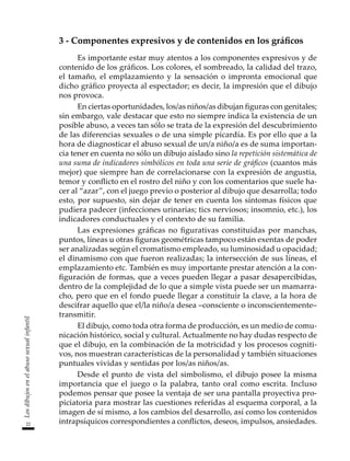 22
Los
dibujos
en
el
abuso
sexual
infantil
3 - Componentes expresivos y de contenidos en los gráficos
Es importante estar muy atentos a los componentes expresivos y de
contenido de los gráficos. Los colores, el sombreado, la calidad del trazo,
el tamaño, el emplazamiento y la sensación o impronta emocional que
dicho gráfico proyecta al espectador; es decir, la impresión que el dibujo
nos provoca.
En ciertas oportunidades, los/as niños/as dibujan figuras con genitales;
sin embargo, vale destacar que esto no siempre indica la existencia de un
posible abuso, a veces tan sólo se trata de la expresión del descubrimiento
de las diferencias sexuales o de una simple picardía. Es por ello que a la
hora de diagnosticar el abuso sexual de un/a niño/a es de suma importan-
cia tener en cuenta no sólo un dibujo aislado sino la repetición sistemática de
una suma de indicadores simbólicos en toda una serie de gráficos (cuantos más
mejor) que siempre han de correlacionarse con la expresión de angustia,
temor y conflicto en el rostro del niño y con los comentarios que suele ha-
cer al “azar”, con el juego previo o posterior al dibujo que desarrolla; todo
esto, por supuesto, sin dejar de tener en cuenta los síntomas físicos que
pudiera padecer (infecciones urinarias; tics nerviosos; insomnio, etc.), los
indicadores conductuales y el contexto de su familia.
Las expresiones gráficas no figurativas constituidas por manchas,
puntos, líneas u otras figuras geométricas tampoco están exentas de poder
ser analizadas según el cromatismo empleado, su luminosidad u opacidad;
el dinamismo con que fueron realizadas; la intersección de sus líneas, el
emplazamiento etc. También es muy importante prestar atención a la con-
figuración de formas, que a veces pueden llegar a pasar desapercibidas,
dentro de la complejidad de lo que a simple vista puede ser un mamarra-
cho, pero que en el fondo puede llegar a constituir la clave, a la hora de
descifrar aquello que el/la niño/a desea –consciente o inconscientemente–
transmitir.
El dibujo, como toda otra forma de producción, es un medio de comu-
nicación histórico, social y cultural. Actualmente no hay dudas respecto de
que el dibujo, en la combinación de la motricidad y los procesos cogniti-
vos, nos muestran características de la personalidad y también situaciones
puntuales vividas y sentidas por los/as niños/as.
Desde el punto de vista del simbolismo, el dibujo posee la misma
importancia que el juego o la palabra, tanto oral como escrita. Incluso
podemos pensar que posee la ventaja de ser una pantalla proyectiva pro-
piciatoria para mostrar las cuestiones referidas al esquema corporal, a la
imagen de sí mismo, a los cambios del desarrollo, así como los contenidos
intrapsíquicos correspondientes a conflictos, deseos, impulsos, ansiedades.
 