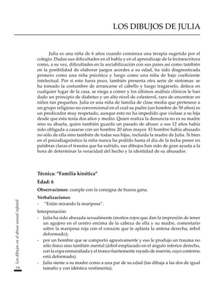 238
Los
dibujos
en
el
abuso
sexual
infantil
LOS DIBUJOS DE JULIA
Julia es una niña de 6 años cuando comienza una terapia sugerida por el
colegio. Dadas sus dificultades en el habla y en el aprendizaje de la lectoescritura
como, a su vez, dificultades en la sociabilización con sus pares así como también
en la posibilidad de elaborar juegos acordes a su edad, ha sido diagnosticada
primero como una niña psicótica y luego como una niña de bajo coeficiente
intelectual. Por si esto fuera poco, también presenta otra serie de síntomas: se
ha tomado la costumbre de arrancarse el cabello y luego tragárselo, defeca en
cualquier lugar de la casa, se niega a comer y los últimos análisis clínicos le han
dado un principio de diabetes y un alto nivel de colesterol, raro de encontrar en
niños tan pequeños. Julia es una niña de familia de clase media que pertenece a
un grupo religioso no convencional en el cual su padre (un hombre de 50 años) es
un predicador muy respetado, aunque esto no ha impedido que violase a su hija
desde que ésta tenía dos años y medio. Quien realiza la denuncia no es su madre
sino su abuela, quien también guarda un pasado de abuso: a sus 12 años había
sido obligada a casarse con un hombre 20 años mayor. El hombre había abusado
no sólo de ella sino también de todas sus hijas, incluida la madre de Julia. Si bien
en el psicodiagnóstico la niña nunca ha podido hasta el día de la fecha poner en
palabras claras el trauma que ha sufrido, sus dibujos han sido de gran ayuda a la
hora de determinar la veracidad del hecho y la identidad de su abusador.
Técnica: “Familia kinética”
Edad: 6
Observaciones: cumple con la consigna de buena gana.
Verbalizaciones:
-	 “Están mirando la mariposa”.
Interpretación:
-	 Julia ha sido abusada sexualmente (moños rojos que dan la impresión de tener
un agujero en el centro encima de la cabeza de ella y su madre, comentario
sobre la mariposa roja con el corazón que le aplasta la antena derecha, árbol
deformado);
-	 por un hombre que se comportó agresivamente y eso le produjo un trauma no
sólo físico sino también mental (árbol emplazado en el ángulo inferior derecho,
con la copa enmarañada y el tronco fuertemente rayado de marrón, cuyo contorno
está deformado).
-	 Julia siente a su madre como a una par de su edad (las dibuja a las dos de igual
tamaño y con idéntica vestimenta).
 