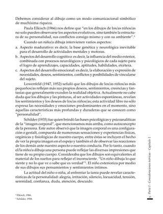 23
Parte
I
-
Consideraciones
teóricas
-
Capítulo
1
Debemos considerar al dibujo como un modo comunicacional simbólico
de muchísima riqueza.
Paula Elkisch (1966) nos define que “en los dibujos de los/as niños/as
no solo pueden observarse los aspectos evolutivos, sino también la estructu-
ra de su personalidad, sus conflictos consigo mismo y con su ambiente”.4
Cuando un niño/a dibuja intervienen varios aspectos:
a.	 Aspecto madurativo: es decir, la base genética y neurológica inevitable
para el desarrollo de actividades mentales y motoras.
b.	Aspectos del desarrollo cognitivo: es decir, la influencia del medio exterior,
combinada con procesos neurológicos y psicológicos de cada sujeto para
el logro de aprendizajes, capacidades, aptitudes, habilidades, etcétera.
c.	 Aspectos del desarrollo emocional: es decir, la elaboración y expresión de
necesidades, deseos, sentimientos, conflictos y posibilidades de vincularse
del sujeto.
Lowenfeld (1947, 1952) señaló que los dibujos de los/as niños/as más
pequeños/as reflejan más sus propios deseos, sentimientos, creencias y fan-
tasías que generalmente exceden la realidad objetiva. Actualmente no cabe
duda que los dibujos y las pinturas, al ser actividades espontáneas, revelan
los sentimientos y los deseos de los/as niños/as; esta actividad libre no sólo
expresa las necesidades y emociones predominantes en el momento, sino
aquellas características más profundas y duraderas que se conocen como
“personalidad”.
Schilder (1935) fue quien brindó las bases psicológicas y psicoanalíticas
de la “imagen corporal”, que mencionamos más arriba, como autoconcepto
de la persona. Este autor observó que la imagen corporal es una configura-
ción o gestalt, compuesta de numerosas sensaciones y experiencias físicas,
orgánicas y fisiológicas de nuestro cuerpo, entre éstas se incluyen el hecho
de ver la propia imagen en el espejo y también el de observar las reacciones
de los demás ante nuestro aspecto o nuestra conducta. Por lo tanto, cuando
el/la niño/a dibuja una persona puede reflejar las diversas impresiones que
tiene de su propio cuerpo. Consideraba que los dibujos son equivalentes al
material de los sueños para reflejar el inconsciente. “Un niño dibuja lo que
siente y no lo que ve o sabe que es verdad”5
. El niño exterioriza por medio
de sus dibujos sus pensamientos y sentimientos íntimos.
La actitud del niño o niña, al enfrentar la tarea puede revelar caracte-
rísticas de la personalidad: alegría, irritación, silencio, locuacidad, tensión,
serenidad, confianza, duda, atención, descuido.
4
Elkisch, 1966.
5
Schilder, 1958.
 
