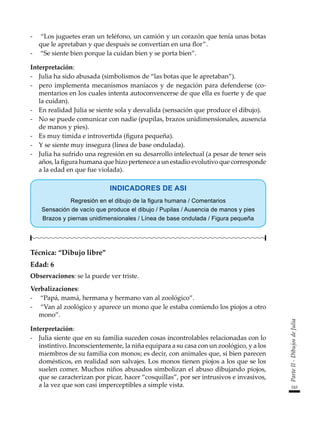 243
Parte
II
-
Dibujos
de
Julia
-	 “Los juguetes eran un teléfono, un camión y un corazón que tenía unas botas
que le apretaban y que después se convertían en una flor”.
-	 “Se siente bien porque la cuidan bien y se porta bien”.
Interpretación:
-	 Julia ha sido abusada (simbolismos de “las botas que le apretaban”).
-	 pero implementa mecanismos maníacos y de negación para defenderse (co-
mentarios en los cuales intenta autoconvencerse de que ella es fuerte y de que
la cuidan).
-	 En realidad Julia se siente sola y desvalida (sensación que produce el dibujo).
-	 No se puede comunicar con nadie (pupilas, brazos unidimensionales, ausencia
de manos y pies).
-	 Es muy tímida e introvertida (figura pequeña).
-	 Y se siente muy insegura (línea de base ondulada).
-	 Julia ha sufrido una regresión en su desarrollo intelectual (a pesar de tener seis
años, la figura humana que hizo pertenece a un estadio evolutivo que corresponde
a la edad en que fue violada).
INDICADORES DE ASI
Regresión en el dibujo de la figura humana / Comentarios
Sensación de vacío que produce el dibujo / Pupilas / Ausencia de manos y pies
Brazos y piernas unidimensionales / Línea de base ondulada / Figura pequeña
Técnica: “Dibujo libre”
Edad: 6
Observaciones: se la puede ver triste.
Verbalizaciones:
-	 “Papá, mamá, hermana y hermano van al zoológico”.
-	 “Van al zoológico y aparece un mono que le estaba comiendo los piojos a otro
mono”.
Interpretación:
-	 Julia siente que en su familia suceden cosas incontrolables relacionadas con lo
instintivo. Inconscientemente, la niña equipara a su casa con un zoológico, y a los
miembros de su familia con monos; es decir, con animales que, si bien parecen
domésticos, en realidad son salvajes. Los monos tienen piojos a los que se los
suelen comer. Muchos niños abusados simbolizan el abuso dibujando piojos,
que se caracterizan por picar, hacer “cosquillas”, por ser intrusivos e invasivos,
a la vez que son casi imperceptibles a simple vista.
 
