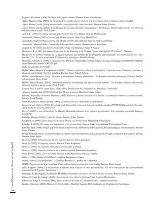 248
Los
dibujos
en
el
abuso
sexual
infantil
Koppitz, Elizabeth (1974); El dibujo de la figura humana, Buenos Aires, Guadalupe.
López, María Cecilia (2005); La búsqueda de la espada mágica. Historia real de un largo silencio, Buenos Aires, Guadal.
López, María Cecilia (2010); Abuso sexual. cómo prevenirlo, cómo detectarlo. Buenos Aires, Paidós.
López, María Cecilia (2010); “Los dibujos de un niño abusado sexualmente”. En Rosario Alarcón (directora); En Violencia
familiar y abuso sexual, Perú, Unifé
Lovell, K. (1977): Psicologí­
a aplicada a la educación del niño. Bilbao, Desclee De Brouwer.
Lowenfeld, Viktor (1947); Creative and Mental Growth. New York, MacMillan.
Lowenfeld, Viktor (1952); Creative and Mental Growth, 2da. Edición. Nueva York, Macmillan.
Lowenfeld, Viktor (1980); El desarrollo de la capacidad creadora, Buenos Aires, Kapelusz.
Luquet, G. H. (1913); Les dessins d’un enfant: étude psychologique. París, F. Alcan,
Machover, K. (1949); Personality Projection in the Drawing of the Human Figure. Springfield, III, Chas. C. Thomas.
Machover, K. (1963); “Dibujo de la figura humana: Un método de investigar la personalidad”. En Anderson, H. H. y An-
derson, G. L.: Técnicas proyectivas del diagnóstico psicológico. Madrid, Rialp.
Masuello, Adriana S. (1998); Grafoanalizando. Phoenix. Disponible en línea: http://xa.yimg.com/kq/groups/466498/57921928/
name/Test+del+Arbol+%281%29.pdf
Fecha de consulta 15/10/2010
Müller, María Beatriz (Compiladora) (2002). Violencia, maltrato y abuso sexual infantil. Ficha de curso: Violencia, maltrato y
abuso sexual infantil. Teoría y práctica. Buenos Aires. Salud Activa.
Müller, María Beatriz (2010); “Víctimas y victimarios: Mitos y realidades”. En Rosario Alarcón (directora); Violencia familiar
y abuso sexual. Perú, Unifé
Müller, María Beatriz (2010); “Actualizaciones en el abordaje del abuso sexual infantil”. En Rosario Alarcón (directora);
Violencia familiar y abuso sexual, Perú, Unifé.
Romana Paci, F. (1970). James Joyce. Vida y Obra. Traducción de J. Montserrat. Barcelona, Península.
Ortega y Gasset, José (1932); Obras de José Ortega y Gasset. Madrid, Espasa Calpe.
Perrone, Reynaldo; Nannini, Martine (2005); Violencia y abusos sexuales en la familia. Un abordaje sistémico y comunicacional.
Buenos Aires, Paidós.
Porot, Maurice; E. Peñas de Ros (1960); La familia y el niño. Barcelona. Luis Miracle
Ramos Cuzque, Roberto (2010); El test del árbol. Disponible en línea en: http://es.scribd.com/doc/57932931/Manual-deL-Test-del-
arbol. Fecha de consulta 20/03/2011.
Ricci, C. (1887); L´arte del bambini. En Manuel Hernández Belver; Arte, infancia y creatividad. Arte, individuo y sociedad. Bolonia,
Zanichelli.
Rodulfo, Marisa (1992); El niño del dibujo, Buenos Aires, Paidós.
Roughley, A. (1991); James Joyce and Critical Theory: An Introduction. Harvester Wheatsheaf.
Schilder, P. (1935); The image and appearance of the human body. Nueva York, International Universities Press.
Schilder, Paul (1958); Imagen y apariencia del cuerpo humano. Biblioteca de Psiquiatría, Psicopatología y Psicosomática. Buenos
Aires, Paidós.
Stekel, Wilhelm (1957); The Interpretation of Dreams: New Developments and Technique. Liveright. Traducido por Carlos Grieben.
Buenos Aires, Imán.
Stern, A. (1969); Interpretación del arte infantil. Buenos Aires, Kapelusz.
Stern, A. (1972); El lenguaje plástico. Buenos Aires, Kapelusz.
Stern, A. (1977); La expresión. Barcelona, Promoción Cultural.
Stern, A. (1981); Aspectos y técnicas de la pintura infantil. Barcelona, Kapelusz.
Stora, Renée (2003); El test del árbol, Buenos Aires, Barcelona, México, Paidós
Sully, J. (1896); Studies of Childhood. Londres, Longmans, Green.
Veccia, Teresa, Calzada Javier G. , Cattaneo Beatriz H. , Ibañez M. Alejandra
(2002); Diagnóstico de la personalidad. Desarrollos actuales y estrategias combinadas. Buenos Aires, Lugar.
Vells, Augusto (1990); Los mecanismos de defensa desde el punto de vista psicoanalítico. Vol. Nº 6 Asociación de Grafoanalistas
Consultivos de España. Barcelona.
Verthelyi, R.; Baringoltz, S.; Braude, M. (1984); Identidad y vínculo en el Test de las dos personas. Buenos Aires, Paidós.
Volnovich Jorge R. (comp.) (2002); Abuso sexual en la infancia. Buenos Aires, Lumen-Humanitas.
Volnovich, Jorge R. (comp.) (2006); Abuso sexual en la infancia 2. Buenos Aires, Lumen-Humanitas.
Xandro, Mauricio (2005); Manual de Tests Gráficos. Madrid, España. EOS, Gabinete de Orientación Psicológica.
 