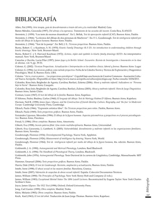 247
Bibliografía
BIBLIOGRAFÍA
Allen, Pat (1995); Arte terapia, guía de descubrimiento a través del arte y la creatividad. Madrid, Gaia.
Batres Méndez, Gioconda (1997); Del ultraje a la esperanza. Tratamiento de las secuelas del incesto. Costa Rica, ILANUD.
Bernstein, J. (1959); “Los tests de escenas dramáticas”. En L. Bellak, Test de apercepción infantil (CAT). Buenos Aires, Paidós.
Bernstein, J. (1964); “La técnica del dibujo de dos personas de Machover”. En: F. L. Goodenough. Test de inteligencia infantil por
medio del dibujo de la figura humana. Buenos Aires. Paidós.
Bernstein, J. (1964); “Test de la pareja”. En: Bell, J. E.: Técnicas proyectivas. Buenos Aires, Paidós.
Burns, Robert. C. y Kaufman, S. H. (1970); Kinetic Family Drawings (K-F-D): An introduction to understanding children through
kinetic drawings. New York. Brunner-Mazel.
Burns, Robert C. y S. Harvard Kaufman (1972); Actions, styles and symbols in kinetic family drawings (KFD): An interpretative
manual. New York, Brunner/Mazel.
Cancelas y Ouviña, Lucía-Pilar (1997); James Joyce y la Berlitz School. Encuentro. Revista de Investigación e Innovación en la clase
de idiomas, vol. 9, pp. 39-53.
Celener, G. (2002). Técnicas Proyectivas. Actualización e Interpretación en los ámbitos clínico, laboral y forense. Buenos Aires. Lugar
Celener, G. (1996); Las técnicas gráficas como método proyectivo. Ficha de la Cátedra Teoría y Técnica de Exploración y Diagnóstico
Psicológico, Mod. II, Buenos Aires, UBA.
Coloma. “Así es, si así os parece… Las proyecciones psicológicas”. Copyleft bajo una licencia de Creative Commons -Asociación Cultu-
ral Nueva Acrópolis. Disponible en línea: http://www.nueva-acropolis.es/cultura/psicologia.asp. Fecha consulta 10/04/2011.
Colombo, Rosa Inés; Beigbeder de Agosta, Carolina; Barilari, Zulema (2006); Abuso y maltrato infantil. Indicadores en “Persona
bajo la lluvia”. Buenos Aires, Cauquén.
Colombo, Rosa Inés; Beigbeder de Agosta, Carolina; Barilari, Zulema (2003); Abuso y maltrato infantil. Hora de Juego Diagnóstica.
Buenos Aires, Sainte Claire.
Corman, Louis (1967); El test del dibujo de la familia. Buenos Aires, Kapelusz.
D’Alfonso, Pedro; Biedma, Carlos (1960); El lenguaje del dibujo: Test de Wartegg-Viedma-D’Alfonso, Buenos Aires, Kapelusz.
Davison, Neil R. (1998); James Joyce, Ulysses, and the Construction of Jewish Identity: Culture, Biography, and ‘the Jew’ in Modernist
Europe. Cambridge University Press, Cambridge.
Elkisch, Paula (1966); “Expresión artística libre”. En Técnicas proyectivas para niños. Paidós, Buenos Aires.
Elkisch, Paula (1969); Tests proyectivos gráficos. Buenos Aires, Paidós.
Fernández Liporace, Mercedes (1996); El dibujo de la figura humana. Aspectos psicométricos y proyectivos en el proceso psicodiagnós-
tico. Buenos Aires, Psicoteca.
Freud, S. (1986); Obras completas. Buenos Aires, Amorrortu.
Giberti, Eva (1998); Incesto paterno-filial. Una visión multidisciplinaria. Buenos Aires, Universidad.
Giberti, Eva; Garaventa, J.; Lamberti, S. (2005); Vulnerabilidad, desvalimiento y maltrato infantil en las organizaciones familiares.
Buenos Aires, Noveduc.
Goodenough, Florence (1934); Devenlopmental Psychology. Nueva York, Appleton.
Goodenough, Florence (1926); Measurement of intelligence by drawing. Nueva York, World.
Goodenough, Florence (1964); Test de inteligencia infantil por medio del dibujo de la figura humana, 4ta. edición. Buenos Aires,
Paidós.
Goldsmith, J. A. (1990); Autosegmental and Metrical Phonology, Londres, Basil Blackwell.
Goldsmith, J. A. (1994); The Handbook of Phonological Theory, Londres, Blackwell.
Goldsmith, John (1976); Autosegmental Phonology. Tesis Doctoral de la carrera de Lingüística, Cambridge, Massachusetts. MIT
Press.
Hammer, Emanuel (2006); Tests proyectivos gráficos, Buenos Aires, Paidós.
Harris, Dale (1963); El test de Goodenough. Revisión, ampliación y actualización, Buenos Aires, Paidós.
Intebi, Irene (1998); El abuso sexual en las mejores familias. Barcelona, Granica.
Intebi, Irene (2007); Valoración de sospechas de abuso sexual infantil. España. Colección Documentos Técnicos.
James, William (1890); The Principles of Psychology. New York Henry Holt and Company (2 vols.).
James, William (1983); Exceptional Mental States The 1896 Lowell Lectures. Reconstructed by Eugene Taylor. New York Charles
Scribner’s Sons.
Joyce, James Ulysses: The 1922 Text (1998); Oxford, Oxford University Press.
Jung, Carl Gustav (1999); Obra completa. Madrid, Trotta.
Klein, Melanie (1983); Obras completas. Buenos Aires, Paidós.
Koch, Karl (1963); El test del árbol. Traducción de Juan Jorge Thomas. Buenos Aires, Kapelusz.
 