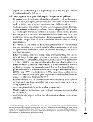 25
Parte
I
-
Consideraciones
teóricas
-
Capítulo
1
objeto, con contenidos que el sujeto niega en sí mismo, que también
tendría una función defensiva.
2)	Existen algunos principios básicos para interpretar los gráficos:
·	 El inconsciente del sujeto incide en la producción gráfica a la manera
de los sueños, los lapsus, las conversiones somáticas, los actos fallidos,
es decir, todos estos actos son manifestaciones del inconsciente.
·	 Todos poseemos una imagen corporal inconsciente, un modo de imagi-
narnos a nosotros mismos, y también poseemos la posibilidad de trasla-
dar esa imagen de manera simbólica a nuestras producciones gráficas.
·	 Los dibujos son el producto de una combinación de factores culturales,
mecánicos, biológicos, transitorios y también caracterológicos, la par-
ticularidad es que éstos últimos pueden ser identificados, aislados y
cuantificados.
·	 Los sueños, las fantasías y los desplazamientos somáticos se estructuran
con una sintaxis y una gramática similar a la que encontramos, al modo
de operaciones intermedias, entre los detalles del dibujo y las fuerzas
que lo determinan.
	 Estos principios que hemos mencionado anteriormente se han susten-
tado a lo largo del tiempo en grandes pensadores, entre ellos podemos
mencionar a W. James (1890, 1983) con sus estudios sobre el pluralismo;
a J. Joyce6
(1998)), con sus trabajos sobre los símbolos lingüísticos; a
Sigmund Freud (1986) con toda su teoría y especialmente sus estudios
multidimensionales de interpretación de los sueños; las múltiples ex-
ploraciones sobre el simbolismo desarrolladas por Koch (1963), Stekel
(1957), Jung (1999) y Melanie Klein (1999), entre otros, son los aportes
que fundamentan estos principios y que un desarrollo más exhaustivo
excede los objetivos del presente libro.
	 Existen diversas vías de comprobación para acercarnos a los aspectos
de la dinámica de la personalidad que se nos muestran a través de los
dibujos proyectivos:
·	 Aspectos generales informativos sobre el examinado.
·	 Manifestaciones, asociaciones que realiza de manera espontánea sobre
su producción.
·	 Análisis funcional para realizar la traducción de símbolos existentes en
el dibujo.
6
La obra de James Joyce -con su culminación en Ulises– es el hecho máximo de la experiencia de la literatura
narrativa moderna. La revolución joyciana, por lo que toca a la narrativa ha desempeñado un papel equiva-
lente al de la relatividad en Física, al del Cubismo y el No-Figurativismo en pintura, al del Funcionalismo en
arquitectura, al del Vanguardismo en poesía, al del Comunismo en política, al Psicoanálisis en psicología y al
Método directo en la enseñanza de lenguas extranjeras.
 