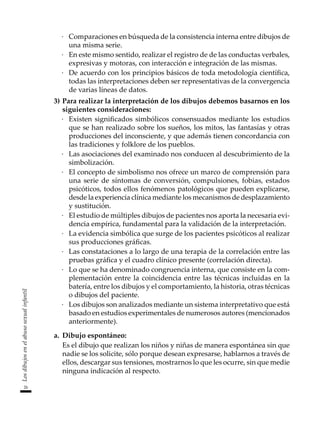 26
Los
dibujos
en
el
abuso
sexual
infantil
·	 Comparaciones en búsqueda de la consistencia interna entre dibujos de
una misma serie.
·	 En este mismo sentido, realizar el registro de de las conductas verbales,
expresivas y motoras, con interacción e integración de las mismas.
·	 De acuerdo con los principios básicos de toda metodología científica,
todas las interpretaciones deben ser representativas de la convergencia
de varias líneas de datos.
3)	Para realizar la interpretación de los dibujos debemos basarnos en los
siguientes consideraciones:
·	 Existen significados simbólicos consensuados mediante los estudios
que se han realizado sobre los sueños, los mitos, las fantasías y otras
producciones del inconsciente, y que además tienen concordancia con
las tradiciones y folklore de los pueblos.
·	 Las asociaciones del examinado nos conducen al descubrimiento de la
simbolización.
·	 El concepto de simbolismo nos ofrece un marco de comprensión para
una serie de síntomas de conversión, compulsiones, fobias, estados
psicóticos, todos ellos fenómenos patológicos que pueden explicarse,
desde la experiencia clínica mediante los mecanismos de desplazamiento
y sustitución.
·	 El estudio de múltiples dibujos de pacientes nos aporta la necesaria evi-
dencia empírica, fundamental para la validación de la interpretación.
·	 La evidencia simbólica que surge de los pacientes psicóticos al realizar
sus producciones gráficas.
·	 Las constataciones a lo largo de una terapia de la correlación entre las
pruebas gráfica y el cuadro clínico presente (correlación directa).
·	 Lo que se ha denominado congruencia interna, que consiste en la com-
plementación entre la coincidencia entre las técnicas incluidas en la
batería, entre los dibujos y el comportamiento, la historia, otras técnicas
o dibujos del paciente.
·	 Los dibujos son analizados mediante un sistema interpretativo que está
basado en estudios experimentales de numerosos autores (mencionados
anteriormente).
a.	 Dibujo espontáneo:
	 Es el dibujo que realizan los niños y niñas de manera espontánea sin que
nadie se los solicite, sólo porque desean expresarse, hablarnos a través de
ellos, descargar sus tensiones, mostrarnos lo que les ocurre, sin que medie
ninguna indicación al respecto.
 