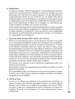 27
Parte
I
-
Consideraciones
teóricas
-
Capítulo
1
b.	Dibujo libre:
	 Se utiliza la consigna: “Dibuje lo que quiera”. Lo que lo diferencia del dibujo
espontáneo es precisamente eso, el hecho de tener una consigna, por más
abierta que sea. Esta técnica se puede equiparar a lo que denominamos
autopresentación dentro de una entrevista con un adulto. El/la niño/a
suele presentarse a través del juego, en ese espacio nos dice qué es lo que
le está pasando. Luego de la entrevista, el dibujo libre es la primera técnica
que se suele utilizar, por lo abierto de su consigna. Los comentarios que
suelen acompañar al dibujo nos sumarán más datos.
	 Cabe recordar que luego de las entrevistas diagnósticas el orden sugerido
de las técnicas de la batería diagnóstica es el siguiente: técnicas gráficas,
verbales, temáticas (o narrativas), es así, de acuerdo con la complejidad
del estímulo, la profundidad de la información a recabar y el vínculo que
se va generando con el terapeuta.
c.	 Test Casa-Árbol- Persona (HTP / House/ Tree/ Person)
	 El test de la casa-árbol-persona es un test proyectivo basado en los gráfi-
cos, a través del cual podemos realizar una evaluación muy completa de
la personalidad del sujeto, su estado de ánimo, emocional, etc. A través
de los dibujos mostramos cómo nos vemos, así como la forma en que
verdaderamente nos gustaría ser. Cada dibujo constituye un autorretrato
proyectivo a diferente nivel: con el dibujo de la persona realizamos una
autoimagen muy cercana a la conciencia, incluyendo los mecanismos de
defensa que utilizamos en la vida cotidiana. En el de la casa proyectamos
nuestra situación familiar; y en el del árbol, el concepto más profundo de
nuestro Yo. Es un test muy valioso por el hecho de que se puede aplicar
a personas de todas las edades, desde niños a adultos.
	 Es la técnica más utilizada en las evaluaciones diagnósticas junto a las
técnicas psicométricas.
	 Está basado en el test de la figura humana de Machover (1948) y en el del
árbol de Koch (1963).
	 Es recomendable incluir una historia de cada uno de los dibujos, relatada
o escrita por el niño o niña, y podemos también solicitarle una historia
integrada de los tres dibujos.
d.	Test de la Casa:
	 La casa es un dibujo muy habitual en las producciones infantiles. La
casa es el espacio que le brinda seguridad al niño/a o, al menos, debería
hacerlo, y por lo tanto, ser su refugio de los peligros del exterior. Todos
los niños y niñas, por su dependencia afectiva, presentan una fuerte ne-
cesidad y deseo de vivir protegidos, y la casa es representante de esos
sentimientos.
 