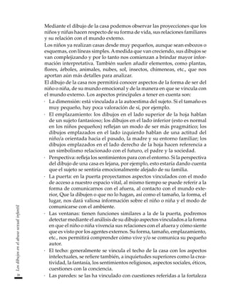 28
Los
dibujos
en
el
abuso
sexual
infantil
	 Mediante el dibujo de la casa podemos observar las proyecciones que los
niños y niñas hacen respecto de su forma de vida, sus relaciones familiares
y su relación con el mundo externo.
	 Los niños ya realizan casas desde muy pequeños, aunque sean esbozos o
esquemas, con líneas simples. Amedida que van creciendo, sus dibujos se
van complejizando y por lo tanto nos comienzan a brindar mayor infor-
mación interpretativa. También suelen añadir elementos, como plantas,
flores, árboles, animales, nubes, sol, insectos, chimeneas, etc., que nos
aportan aún más detalles para analizar.
	 El dibujo de la casa nos permitirá conocer aspectos de la forma de ser del
niño o niña, de su mundo emocional y de la manera en que se vincula con
el mundo externo. Los aspectos principales a tener en cuenta son:
·	 La dimensión: está vinculada a la autoestima del sujeto. Si el tamaño es
muy pequeño, hay poca valoración de sí, por ejemplo.
·	 El emplazamiento: los dibujos en el lado superior de la hoja hablan
de un sujeto fantasioso; los dibujos en el lado inferior (esto es normal
en los niños pequeños) reflejan un modo de ser más pragmático; los
dibujos emplazados en el lado izquierdo hablan de una actitud del
niño/a orientada hacia el pasado, la madre y su entorno familiar; los
dibujos emplazados en el lado derecho de la hoja hacen referencia a
un simbolismo relacionado con el futuro, el padre y la sociedad.
·	 Perspectiva: refleja los sentimientos para con el entorno. Si la perspectiva
del dibujo de una casa es lejana, por ejemplo, esto estaría dando cuenta
que el sujeto se sentiría emocionalmente alejado de su familia.
·	 La puerta: en la puerta proyectamos aspectos vinculados con el modo
de acceso a nuestro espacio vital, al mismo tiempo se puede referir a la
forma de comunicarnos con el afuera, al contacto con el mundo exte-
rior, Que la dibujen o que no lo hagan, así como el tamaño, la forma, el
lugar, nos dará valiosa información sobre el niño o niña y el modo de
comunicarse con el ambiente.
·	 Las ventanas: tienen funciones similares a la de la puerta, podremos
detectar mediante el análisis de su dibujo aspectos vinculados a la forma
en que el niño o niña vivencia sus relaciones con el afuera y cómo siente
que es visto por los agentes externos. Su forma, tamaño, emplazamiento,
etc., nos permitirá comprender cómo vive y/o se comunica su pequeño
autor.
·	 El techo: generalmente se vincula el techo de la casa con los aspectos
intelectuales, se refiere también, a inquietudes superiores como la crea-
tividad, la fantasía, los sentimientos religiosos, aspectos sociales, éticos,
cuestiones con la conciencia.
·	 Las paredes: se las ha vinculado con cuestiones referidas a la fortaleza
 