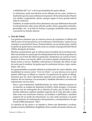 29
Parte
I
-
Consideraciones
teóricas
-
Capítulo
1
o debilidad del “yo” o de la personalidad de quien dibuja.
·	 La chimenea: suele encontrarse en los dibujos de las casas, incluso ac-
tualmente que las casas urbanas no la poseen. Se ha relacionado el humo
con calidez, acogimiento, afecto, aunque según el trazo puede indicar
todo lo contrario.
·	 También, se suelen incluir otros elementos a los que deberemos buscarle
la interpretación, tales como árboles, jardín, flores, pequeños animales,
personajes, etc., si el niño lo incluye es porque mediante éstos expresa
o proyecta su mundo interno.
e.	 Test del Árbol:
	 Los primeros planteos que se conocen acerca de considerar el dibujo del
árbol como un test proyectivo se le atribuyen a Emil Jucker,7
quien era un
consejero vocacional en Suiza. Posteriormente, en ese mismo país, recibió
el aporte de quien fuera conocido como su creador el psiquiatra Karl Koch
(1963), discípulo de Jucker.
	 Muchas características que se utilizan para el análisis de la escritura tam-
bién son tenidas en cuenta para la interpretación de las técnicas graficas en
general y en el test del árbol en particular. Tendremos en cuenta el trazo,
es decir, la línea, si es fuerte, débil, si lo realiza rápida o lentamente, si son
líneas rectas o curvas. También valoraremos el tamaño del árbol, el tipo
de suelo que lo sostiene, las partes que lo conformar (tronco, copa, ramas,
hojas, raíz, etc.).
	 En oportunidades se puede solicitar la realización de varios árboles, esta
modalidad se conoce como “Serie de árboles”, es una técnica en la cual el
primer árbol que se dibuja se vincula a la apariencia de quien lo dibuja,
mientras que los otros representan aspectos más profundos de su vida
interior, de sus traumas, sus recuerdos y también referidos a su forma de
relacionarse con los otros.
·	 Raíces: para interpretar simbólicamente las raíces debemos pensar en
su función: se ocupan de alimentar al árbol y darle energía, y al mismo
tiempo son las encargadas de su fijación al suelo, por lo tanto, al ana-
lizarlas debemos explorar también aspectos de la vida del niño o niña
tales como sus emociones íntimas, su fortaleza o debilidad, y también
respecto de su modo de relacionarse. La raíz suele asociarse a la parte
más pulsional, de sentimientos más primarios, correspondería a lo que
Freud (1986) denominó “Ello”.
	 La omisión de las raíces o su tamaño y forma son elementos a evaluar,
pueden mostrar debilidad o fragilidad, temor, miedo al mundo externo, etc.
7
Hammer, E. (2006), p. 116.
 
