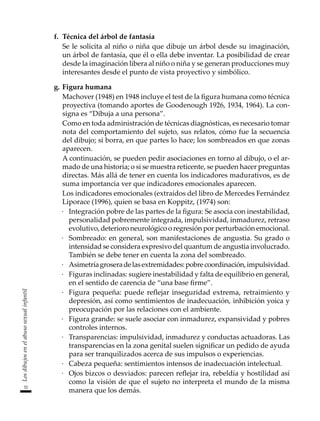 32
Los
dibujos
en
el
abuso
sexual
infantil
f.	 Técnica del árbol de fantasía
	 Se le solicita al niño o niña que dibuje un árbol desde su imaginación,
un árbol de fantasía, que él o ella debe inventar. La posibilidad de crear
desde la imaginación libera al niño o niña y se generan producciones muy
interesantes desde el punto de vista proyectivo y simbólico.
g.	Figura humana
	 Machover (1948) en 1948 incluye el test de la figura humana como técnica
proyectiva (tomando aportes de Goodenough 1926, 1934, 1964). La con-
signa es “Dibuja a una persona”.
	 Como en toda administración de técnicas diagnósticas, es necesario tomar
nota del comportamiento del sujeto, sus relatos, cómo fue la secuencia
del dibujo; si borra, en que partes lo hace; los sombreados en que zonas
aparecen.
	 A continuación, se pueden pedir asociaciones en torno al dibujo, o el ar-
mado de una historia; o si se muestra reticente, se pueden hacer preguntas
directas. Más allá de tener en cuenta los indicadores madurativos, es de
suma importancia ver que indicadores emocionales aparecen.
	 Los indicadores emocionales (extraídos del libro de Mercedes Fernández
Liporace (1996), quien se basa en Koppitz, (1974) son:
·	 Integración pobre de las partes de la figura: Se asocia con inestabilidad,
personalidad pobremente integrada, impulsividad, inmadurez, retraso
evolutivo, deterioro neurológico o regresión por perturbación emocional.
·	 Sombreado: en general, son manifestaciones de angustia. Su grado o
intensidad se considera expresivo del quantum de angustia involucrado.
También se debe tener en cuenta la zona del sombreado.
·	 Asimetríagroseradelasextremidades:pobrecoordinación,impulsividad.
·	 Figuras inclinadas: sugiere inestabilidad y falta de equilibrio en general,
en el sentido de carencia de “una base firme”.
·	 Figura pequeña: puede reflejar inseguridad extrema, retraimiento y
depresión, así como sentimientos de inadecuación, inhibición yoica y
preocupación por las relaciones con el ambiente.
·	 Figura grande: se suele asociar con inmadurez, expansividad y pobres
controles internos.
·	 Transparencias: impulsividad, inmadurez y conductas actuadoras. Las
transparencias en la zona genital suelen significar un pedido de ayuda
para ser tranquilizados acerca de sus impulsos o experiencias.
·	 Cabeza pequeña: sentimientos intensos de inadecuación intelectual.
·	 Ojos bizcos o desviados: parecen reflejar ira, rebeldía y hostilidad así
como la visión de que el sujeto no interpreta el mundo de la misma
manera que los demás.
 
