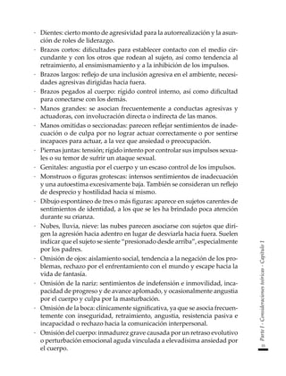 33
Parte
I
-
Consideraciones
teóricas
-
Capítulo
1
·	 Dientes: cierto monto de agresividad para la autorrealización y la asun-
ción de roles de liderazgo.
·	 Brazos cortos: dificultades para establecer contacto con el medio cir-
cundante y con los otros que rodean al sujeto, así como tendencia al
retraimiento, al ensimismamiento y a la inhibición de los impulsos.
·	 Brazos largos: reflejo de una inclusión agresiva en el ambiente, necesi-
dades agresivas dirigidas hacia fuera.
·	 Brazos pegados al cuerpo: rígido control interno, así como dificultad
para conectarse con los demás.
·	 Manos grandes: se asocian frecuentemente a conductas agresivas y
actuadoras, con involucración directa o indirecta de las manos.
·	 Manos omitidas o seccionadas: parecen reflejar sentimientos de inade-
cuación o de culpa por no lograr actuar correctamente o por sentirse
incapaces para actuar, a la vez que ansiedad o preocupación.
·	 Piernas juntas: tensión; rígido intento por controlar sus impulsos sexua-
les o su temor de sufrir un ataque sexual.
·	 Genitales: angustia por el cuerpo y un escaso control de los impulsos.
·	 Monstruos o figuras grotescas: intensos sentimientos de inadecuación
y una autoestima excesivamente baja. También se consideran un reflejo
de desprecio y hostilidad hacia sí mismo.
·	 Dibujo espontáneo de tres o más figuras: aparece en sujetos carentes de
sentimientos de identidad, a los que se les ha brindado poca atención
durante su crianza.
·	 Nubes, lluvia, nieve: las nubes parecen asociarse con sujetos que diri-
gen la agresión hacia adentro en lugar de desviarla hacia fuera. Suelen
indicar que el sujeto se siente “presionado desde arriba”, especialmente
por los padres.
·	 Omisión de ojos: aislamiento social, tendencia a la negación de los pro-
blemas, rechazo por el enfrentamiento con el mundo y escape hacia la
vida de fantasía.
·	 Omisión de la nariz: sentimientos de indefensión e inmovilidad, inca-
pacidad de progreso y de avance aplomado, y ocasionalmente angustia
por el cuerpo y culpa por la masturbación.
·	 Omisión de la boca: clínicamente significativa, ya que se asocia frecuen-
temente con inseguridad, retraimiento, angustia, resistencia pasiva e
incapacidad o rechazo hacia la comunicación interpersonal.
·	 Omisión del cuerpo: inmadurez grave causada por un retraso evolutivo
o perturbación emocional aguda vinculada a elevadísima ansiedad por
el cuerpo.
 