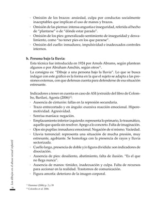 34
Los
dibujos
en
el
abuso
sexual
infantil
·	 Omisión de los brazos: ansiedad, culpa por conductas socialmente
inaceptables que implican el uso de manos y brazos.
·	 Omisión de las piernas: intensa angustia e inseguridad, referida al hecho
de “plantarse” o de “dónde estar parado”.
·	 Omisión de los pies: generalizado sentimiento de inseguridad y desva-
limiento, como “no tener pies en los que pararse”.
·	 Omisión del cuello: inmadurez, impulsividad e inadecuados controles
internos.
h.	Persona bajo la lluvia:
	 Esta técnica fue introducida en 1924 por Arnols Abrams, según plantean
algunos o por Abraham Amchín, según otros11
.
	 La consigna es: “Dibuje a una persona bajo la lluvia”. Lo que se busca
indagar con este gráfico es la forma en la que el sujeto se adapta a las pre-
siones externas, con que defensas cuenta para defenderse de esa situación
estresante.
	 Indicadores a tener en cuenta en caso deASI (extraído del libro de Colom-
bo, Barilari, Agosta (2006)12
:
·	 Ausencia de cinturón: fallas en la represión secundaria.
·	 Trazo entrecortado y en ángulo: excesiva reacción emocional. Hipere-
motividad. Agresividad.
·	 Sonrisa maníaca: negación.
·	 Emplazamiento inferior izquierdo: representa lo primario, lo traumático,
aquello que queda sin resolver.Apego a lo concreto. Falta de imaginación.
·	 Ojos sin pupilas: inmadurez emocional. Negación de sí mismo. Vaciedad.
·	 Lluvia torrencial: representa una situación de mucha presión, muy
estresante, agobiante. Se homologa con la presencia de rayos y lluvia
sectorizada.
·	 Cuello largo, presencia de doble y/o figura dividida: son indicadores de
disociación.
·	 Ausencia de pies: desaliento, abatimiento, falta de ilusión. “Es el que
no llega nunca”.
·	 Ausencia de manos: timidez, inadecuación y culpa. Falta de recursos
para accionar en la realidad. Trastornos de comunicación.
·	 Figura amorfa: deterioro de la imagen corporal.
11
Hammer (2006) p. 2 y 39
12
Colombo et al. 2006.
 