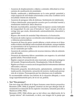 35
Parte
I
-
Consideraciones
teóricas
-
Capítulo
1
·	 Ausencia de desplazamiento a objetos y animales: dificultad en el me-
canismo de canalización de ansiedades.
·	 Detalle, sombreado y debilitamiento en la zona genital: ansiedad y
culpa respecto de actividades relacionadas a esta zona. Conflicto con la
sexualidad. Intento de anulación.
·	 Ausencia de paraguas: falta de defensas. Sentimiento de indefensión.
·	 Cabeza deteriorada: preocupación excesiva por la actividad mental y
rendimiento intelectual. Ideas obsesivas.
·	 Borrado: incertidumbre, ansiedad. Tratar de reparar o anular. Indicador
de inseguridad. En este caso el borrado es “sucio” porque el niño no
corrige sino que anula, demostrando autoinsatisfacción, descontrol y
agresividad.
·	 Repaso: alto monto de ansiedad. Baja tolerancia a la frustración.
·	 Presencia de nubes espesas: se entiende como tendencias autoagresivas
y dolencias psicosomáticas.
·	 Ausencia de línea de apoyo: puede deberse a cierto retraso en el desa-
rrollo evolutivo del dibujo como resultado del maltrato, aunque también
es representativo de la experiencia de estos niños de sentirse en el aire,
sin ser sostenidos por nadie.
·	 Ausencia de contorno: pobreza de recursos internos, falta de estimula-
ción del medio.
·	 Presencia de elementos fálicos: ansiedades con respecto a la actividad
genital adulta. Precocidad sexual.
·	 Rigidez corporal: sensación de estar encerrado, se aísla para protegerse
del mundo. Despersonalización. Desadaptación. Falta de libertad.
·	 Rigidez en el trazo: se asocia con la incapacidad de instrumentar defensas
adecuadas y eficaces.
·	 Dimensión pequeña: desvalorización, aplastamiento, sentimiento de
inadecuación, retraimiento, sensación de encierro, inadecuada percep-
ción de sí mismo. Preocupación por las relaciones con el ambiente.
	 Es recomendable solicitar una historia de la situación dibujada, a veces
surge espontáneamente pero, de no ser así, pedirla.
i.	 Test “Dos personas”:
	 Este test surge del dibujo de la figura humana como técnica proyectiva.
Bernstein (1959, 1964) se propone construir un test que abarque más di-
rectamente la evaluación de los aspectos vinculares, tomando para ello a
Machover (1948, 1963).
	 Bernstein (1959, 1964) afirma que su test ofrece una objetivación de la
“pareja interna” del examinado, es decir, una imagen de la pareja que
 