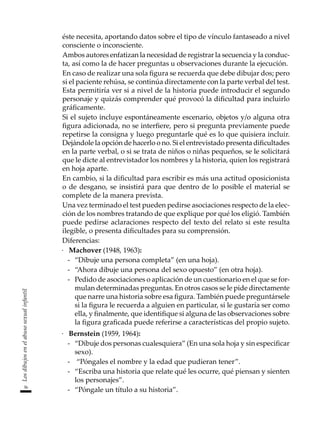 36
Los
dibujos
en
el
abuso
sexual
infantil
éste necesita, aportando datos sobre el tipo de vínculo fantaseado a nivel
consciente o inconsciente.
	 Ambos autores enfatizan la necesidad de registrar la secuencia y la conduc-
ta, así como la de hacer preguntas u observaciones durante la ejecución.
	 En caso de realizar una sola figura se recuerda que debe dibujar dos; pero
si el paciente rehúsa, se continúa directamente con la parte verbal del test.
Esta permitiría ver si a nivel de la historia puede introducir el segundo
personaje y quizás comprender qué provocó la dificultad para incluirlo
gráficamente.
	 Si el sujeto incluye espontáneamente escenario, objetos y/o alguna otra
figura adicionada, no se interfiere, pero si pregunta previamente puede
repetirse la consigna y luego preguntarle qué es lo que quisiera incluir.
Dejándole la opción de hacerlo o no. Si el entrevistado presenta dificultades
en la parte verbal, o si se trata de niños o niñas pequeños, se le solicitará
que le dicte al entrevistador los nombres y la historia, quien los registrará
en hoja aparte.
	 En cambio, si la dificultad para escribir es más una actitud oposicionista
o de desgano, se insistirá para que dentro de lo posible el material se
complete de la manera prevista.
	 Una vez terminado el test pueden pedirse asociaciones respecto de la elec-
ción de los nombres tratando de que explique por qué los eligió. También
puede pedirse aclaraciones respecto del texto del relato si este resulta
ilegible, o presenta dificultades para su comprensión.
	 Diferencias:
·	 Machover (1948, 1963):
-	 “Dibuje una persona completa” (en una hoja).
-	 “Ahora dibuje una persona del sexo opuesto” (en otra hoja).
-	 Pedido de asociaciones o aplicación de un cuestionario en el que se for-
mulan determinadas preguntas. En otros casos se le pide directamente
que narre una historia sobre esa figura. También puede preguntársele
si la figura le recuerda a alguien en particular, si le gustaría ser como
ella, y finalmente, que identifique si alguna de las observaciones sobre
la figura graficada puede referirse a características del propio sujeto.
·	 Bernstein (1959, 1964):
-	 “Dibuje dos personas cualesquiera” (En una sola hoja y sin especificar
sexo).
-	 “Póngales el nombre y la edad que pudieran tener”.
-	 “Escriba una historia que relate qué les ocurre, qué piensan y sienten
los personajes”.
-	 “Póngale un título a su historia”.
 
