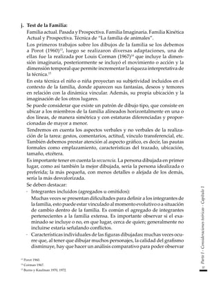 37
Parte
I
-
Consideraciones
teóricas
-
Capítulo
1
j.	 Test de la Familia:
	 Familia actual. Pasada y Prospectiva. Familia Imaginaria. Familia Kinética
Actual y Prospectiva. Técnica de “La familia de animales”.
	 Los primeros trabajos sobre los dibujos de la familia se los debemos
a Porot (1960)13
, luego se realizaron diversas adaptaciones, una de
ellas fue la realizada por Louis Corman (1967)14
que incluye la dimen-
sión imaginaria, posteriormente se incluyó el movimiento o acción y la
dimensión temporal que permite incrementar la riqueza interpretativa de
la técnica.15
	 En esta técnica el niño o niña proyectan su subjetividad incluidos en el
contexto de la familia, donde aparecen sus fantasías, deseos y temores
en relación con la dinámica vincular. Además, su propia ubicación y la
imaginación de los otros lugares.
	 Se puede considerar que existe un patrón de dibujo tipo, que consiste en
ubicar a los miembros de la familia alineados horizontalmente en una o
dos líneas, de manera simétrica y con estaturas diferenciadas y propor-
cionadas de mayor a menor.
	 Tendremos en cuenta los aspectos verbales y no verbales de la realiza-
ción de la tarea: gestos, comentarios, actitud, vínculo transferencial, etc.
También debemos prestar atención al aspecto gráfico, es decir, las pautas
formales como emplazamiento, características del trazado, ubicación,
tamaño, etcétera.
	 Es importante tener en cuenta la secuencia. La persona dibujada en primer
lugar, como así también la mejor dibujada, sería la persona idealizada o
preferida; la más pequeña, con menos detalles o alejada de los demás,
sería la más desvalorizada.
	 Se deben destacar:
·	 Integrantes incluidos (agregados u omitidos):
	 Muchas veces se presentan dificultades para definir a los integrantes de
la familia, esto puede estar vinculado al momento evolutivo o a situación
de cambio dentro de la familia. Es común el agregado de integrantes
pertenecientes a la familia extensa. Es importante observar si el exa-
minado se incluye o no, en que lugar, cerca de quien; generalmente no
incluirse estaría señalando conflictos.
·	 Características individuales de las figuras dibujadas: muchas veces ocu-
rre que, al tener que dibujar muchos personajes, la calidad del grafismo
disminuye, hay que hacer un análisis comparativo para poder observar
13
Porot 1960.
14
Corman 1967.
15
Burns y Kaufman 1970, 1972.
 