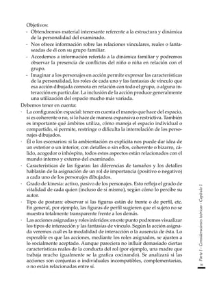39
Parte
I
-
Consideraciones
teóricas
-
Capítulo
1
	 Objetivos:
-	 Obtendremos material interesante referente a la estructura y dinámica
de la personalidad del examinado.
-	 Nos ofrece información sobre las relaciones vinculares, reales o fanta-
seadas de él con su grupo familiar.
-	 Accedemos a información referida a la dinámica familiar y podremos
observar la presencia de conflictos del niño o niña en relación con el
grupo.
-	 Imaginar a los personajes en acción permite expresar las características
de la personalidad, los roles de cada uno y las fantasías de vínculo que
esa acción dibujada connota en relación con todo el grupo, o alguna in-
teracción en particular. La inclusión de la acción produce generalmente
una utilización del espacio mucho más variada.
Debemos tener en cuenta:
·	 La configuración espacial: tener en cuenta el manejo que hace del espacio,
si es coherente o no, si lo hace de manera expansiva o restrictiva. También
es importante qué ámbitos utiliza, cómo maneja el espacio individual o
compartido, si permite, restringe o dificulta la interrelación de los perso-
najes dibujados.
·	 Él o los escenarios: si la ambientación es explícita nos puede dar idea de
un exterior o un interior, con detalles o sin ellos, coherente o bizarro, cá-
lido, acogedor o inhóspito, todos estos aspectos están relacionados con el
mundo interno y externo del examinado.
·	 Características de las figuras: las diferencias de tamaños y los detalles
hablarán de la asignación de un rol de importancia (positivo o negativo)
a cada uno de los personajes dibujados.
·	 Grado de kinesia: activo, pasivo de los personajes. Esto refleja el grado de
vitalidad de cada quien (incluso de sí mismo), según cómo lo percibe su
autor.
·	 Tipo de postura: observar si las figuras están de frente o de perfil, etc.
En general, por ejemplo, las figuras de perfil sugieren que el sujeto no se
muestra totalmente transparente frente a los demás.
·	 Las acciones asignadas y roles inferidos: en este punto podremos visualizar
los tipos de interacción y las fantasías de vínculo. Según la acción asigna-
da veremos cuál es la modalidad de interacción o la ausencia de ésta. Lo
esperable es que las acciones, mediante los roles asignados, se ajusten a
lo socialmente aceptado. Aunque pareciera no influir demasiado ciertas
características reales de la conducta del rol (por ejemplo, una madre que
trabaja mucho igualmente se la grafica cocinando). Se analizará si las
acciones son conjuntas o individuales incompatibles, complementarias,
o no están relacionadas entre sí.
 