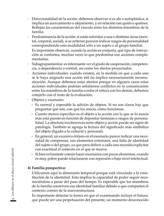40
Los
dibujos
en
el
abuso
sexual
infantil
·	 Direccionalidad de la acción: debemos observar si es alo o autoplástica, si
implica un acercamiento o alejamiento, y en relación con quién o quiénes.
Reflejan las características del vínculo entre los distintos miembros de la
familia.
·	 Predominancia de la acción: si están referidas a una o distintas áreas (men-
tal, corporal, social), si se reiteran parecen indicar rasgos de personalidad
correspondiendo esta modalidad sólo a un sujeto o al grupo familiar.
	 Es importante observar, cuando la acción es conjunta, qué tipo de interac-
ción se conforma, muchas veces lo que predomina son acciones comple-
mentarias.
·	 Subagrupamientos: es interesante ver el grado de cooperación, competen-
cia, o dependencia o control, así como los afectos proyectados.
·	 Acciones individuales: cuando existen, en la medida en que a cada uno
se le haya asignado una acción útil no implica necesariamente incomu-
nicación. Aunque debemos estar atentos porque en algunos casos estas
acciones individuales podrían señalarnos conflictos en la comunicación
entre los miembros de la familia o entre el niño/a con los demás, debemos
cotejarlo con el resto de la evaluación.
·	 Objetos y escenario:
-	 Es normal y esperable la adición de objetos. Si no son claros hay que
preguntar qué son, con qué los asocia, cómo funcionan.
-	 Cuanto menos específico es el objeto a la acción con la que se lo asocia
más está puesto en función de depositar fantasías o rasgos de persona-
lidad. La absoluta incoherencia entre objeto y acción puede ser signo de
patología. También se agrega la lectura del significado más simbólico
del objeto (ligado a lo cultural y personal).
-	 En general, un excesivo énfasis en el escenario parece indicar una nece-
sidad de compensar, con elementos exteriores, una falta de identidad
del sujeto o del grupo, ya que para definir a cada uno necesita explicitar
con exactitud el contexto en el que se mueve.
-	 Si bien es bastante común hacer escenarios con pocos elementos, cuando
es muy pobre puede relacionarse con represión o bajo nivel intelectual.
4)	Familia prospectiva:
	 Utilizamos aquí la dimensión temporal porque está vinculada a la cons-
titución de la identidad. Esto implica la capacidad de poder seguir reco-
nociéndose a pesar del paso del tiempo. Es esperable que los miembros
de la familia conserven esa identidad familiar debido a que comparten el
contexto común de la macroestructura.
	 Es importante detectar la forma en que el examinando incluye el futuro,
que puede ser una perpetuación del presente, un momento desconocido
 