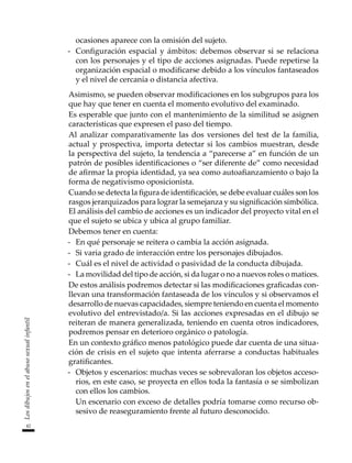 42
Los
dibujos
en
el
abuso
sexual
infantil
ocasiones aparece con la omisión del sujeto.
-	 Configuración espacial y ámbitos: debemos observar si se relaciona
con los personajes y el tipo de acciones asignadas. Puede repetirse la
organización espacial o modificarse debido a los vínculos fantaseados
y el nivel de cercanía o distancia afectiva.
	 Asimismo, se pueden observar modificaciones en los subgrupos para los
que hay que tener en cuenta el momento evolutivo del examinado.
	 Es esperable que junto con el mantenimiento de la similitud se asignen
características que expresen el paso del tiempo.
	 Al analizar comparativamente las dos versiones del test de la familia,
actual y prospectiva, importa detectar si los cambios muestran, desde
la perspectiva del sujeto, la tendencia a “parecerse a” en función de un
patrón de posibles identificaciones o “ser diferente de” como necesidad
de afirmar la propia identidad, ya sea como autoafianzamiento o bajo la
forma de negativismo oposicionista.
	 Cuando se detecta la figura de identificación, se debe evaluar cuáles son los
rasgos jerarquizados para lograr la semejanza y su significación simbólica.
El análisis del cambio de acciones es un indicador del proyecto vital en el
que el sujeto se ubica y ubica al grupo familiar.
	 Debemos tener en cuenta:
-	 En qué personaje se reitera o cambia la acción asignada.
-	 Si varia grado de interacción entre los personajes dibujados.
-	 Cuál es el nivel de actividad o pasividad de la conducta dibujada.
-	 La movilidad del tipo de acción, si da lugar o no a nuevos roles o matices.
	 De estos análisis podremos detectar si las modificaciones graficadas con-
llevan una transformación fantaseada de los vínculos y si observamos el
desarrollo de nuevas capacidades, siempre teniendo en cuenta el momento
evolutivo del entrevistado/a. Si las acciones expresadas en el dibujo se
reiteran de manera generalizada, teniendo en cuenta otros indicadores,
podremos pensar en deterioro orgánico o patología.
	 En un contexto gráfico menos patológico puede dar cuenta de una situa-
ción de crisis en el sujeto que intenta aferrarse a conductas habituales
gratificantes.
-	 Objetos y escenarios: muchas veces se sobrevaloran los objetos acceso-
rios, en este caso, se proyecta en ellos toda la fantasía o se simbolizan
con ellos los cambios.
	 Un escenario con exceso de detalles podría tomarse como recurso ob-
sesivo de reaseguramiento frente al futuro desconocido.
 