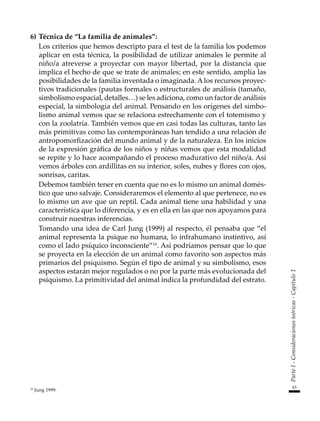 43
Parte
I
-
Consideraciones
teóricas
-
Capítulo
1
6)	Técnica de “La familia de animales”:
	 Los criterios que hemos descripto para el test de la familia los podemos
aplicar en esta técnica, la posibilidad de utilizar animales le permite al
niño/a atreverse a proyectar con mayor libertad, por la distancia que
implica el hecho de que se trate de animales; en este sentido, amplía las
posibilidades de la familia inventada o imaginada. A los recursos proyec-
tivos tradicionales (pautas formales o estructurales de análisis (tamaño,
simbolismo espacial, detalles…) se les adiciona, como un factor de análisis
especial, la simbología del animal. Pensando en los orígenes del simbo-
lismo animal vemos que se relaciona estrechamente con el totemismo y
con la zoolatría. También vemos que en casi todas las culturas, tanto las
más primitivas como las contemporáneas han tendido a una relación de
antropomorfización del mundo animal y de la naturaleza. En los inicios
de la expresión gráfica de los niños y niñas vemos que esta modalidad
se repite y lo hace acompañando el proceso madurativo del niño/a. Así
vemos árboles con ardillitas en su interior, soles, nubes y flores con ojos,
sonrisas, caritas.
	 Debemos también tener en cuenta que no es lo mismo un animal domés-
tico que uno salvaje. Consideraremos el elemento al que pertenece, no es
lo mismo un ave que un reptil. Cada animal tiene una habilidad y una
característica que lo diferencia, y es en ella en las que nos apoyamos para
construir nuestras inferencias.
	 Tomando una idea de Carl Jung (1999) al respecto, él pensaba que “el
animal representa la psique no humana, lo infrahumano instintivo, así
como el lado psíquico inconsciente”16
. Así podríamos pensar que lo que
se proyecta en la elección de un animal como favorito son aspectos más
primarios del psiquismo. Según el tipo de animal y su simbolismo, esos
aspectos estarán mejor regulados o no por la parte más evolucionada del
psiquismo. La primitividad del animal indica la profundidad del estrato.
16
Jung 1999.
 