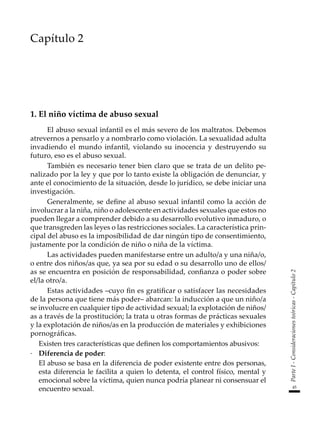 45
Parte
I
-
Consideraciones
teóricas
-
Capítulo
2
Capítulo 2
1. El niño víctima de abuso sexual
El abuso sexual infantil es el más severo de los maltratos. Debemos
atrevernos a pensarlo y a nombrarlo como violación. La sexualidad adulta
invadiendo el mundo infantil, violando su inocencia y destruyendo su
futuro, eso es el abuso sexual.
También es necesario tener bien claro que se trata de un delito pe-
nalizado por la ley y que por lo tanto existe la obligación de denunciar, y
ante el conocimiento de la situación, desde lo jurídico, se debe iniciar una
investigación.
Generalmente, se define al abuso sexual infantil como la acción de
involucrar a la niña, niño o adolescente en actividades sexuales que estos no
pueden llegar a comprender debido a su desarrollo evolutivo inmaduro, o
que transgreden las leyes o las restricciones sociales. La característica prin-
cipal del abuso es la imposibilidad de dar ningún tipo de consentimiento,
justamente por la condición de niño o niña de la víctima.
Las actividades pueden manifestarse entre un adulto/a y una niña/o,
o entre dos niños/as que, ya sea por su edad o su desarrollo uno de ellos/
as se encuentra en posición de responsabilidad, confianza o poder sobre
el/la otro/a.
Estas actividades –cuyo fin es gratificar o satisfacer las necesidades
de la persona que tiene más poder– abarcan: la inducción a que un niño/a
se involucre en cualquier tipo de actividad sexual; la explotación de niños/
as a través de la prostitución; la trata u otras formas de prácticas sexuales
y la explotación de niños/as en la producción de materiales y exhibiciones
pornográficas.
	 Existen tres características que definen los comportamientos abusivos:
·	 Diferencia de poder:
	 El abuso se basa en la diferencia de poder existente entre dos personas,
esta diferencia le facilita a quien lo detenta, el control físico, mental y
emocional sobre la víctima, quien nunca podría planear ni consensuar el
encuentro sexual.
 